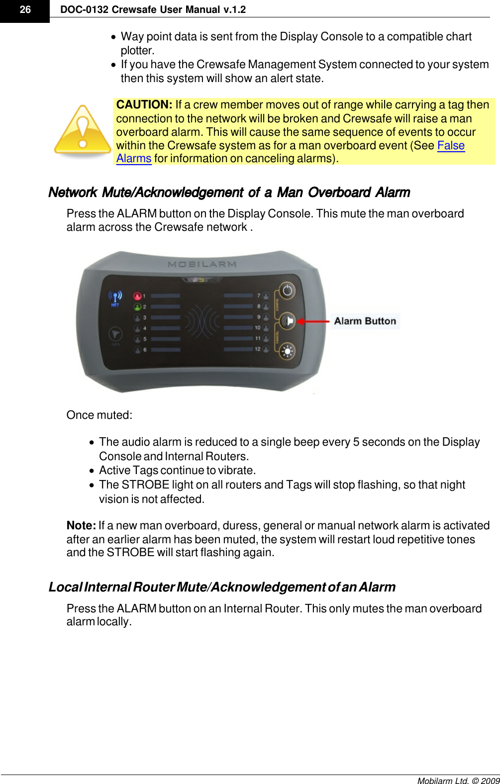 Draft26 DOC-0132 Crewsafe User Manual v.1.2Mobilarm Ltd. © 2009·Way point data is sent from the Display Console to a compatible chartplotter.·If you have the Crewsafe Management System connected to your systemthen this system will show an alert state. CAUTION: If a crew member moves out of range while carrying a tag thenconnection to the network will be broken and Crewsafe will raise a manoverboard alarm. This will cause the same sequence of events to occurwithin the Crewsafe system as for a man overboard event (See FalseAlarms for information on canceling alarms). Network Mute/Acknowledgement of a Man Overboard Alarm Press the ALARM button on the Display Console. This mute the man overboardalarm across the Crewsafe network .Once muted:·The audio alarm is reduced to a single beep every 5 seconds on the DisplayConsole and Internal Routers.·Active Tags continue to vibrate.·The STROBE light on all routers and Tags will stop flashing, so that nightvision is not affected.Note: If a new man overboard, duress, general or manual network alarm is activatedafter an earlier alarm has been muted, the system will restart loud repetitive tonesand the STROBE will start flashing again.Local Internal Router Mute/Acknowledgement of an AlarmPress the ALARM button on an Internal Router. This only mutes the man overboardalarm locally.