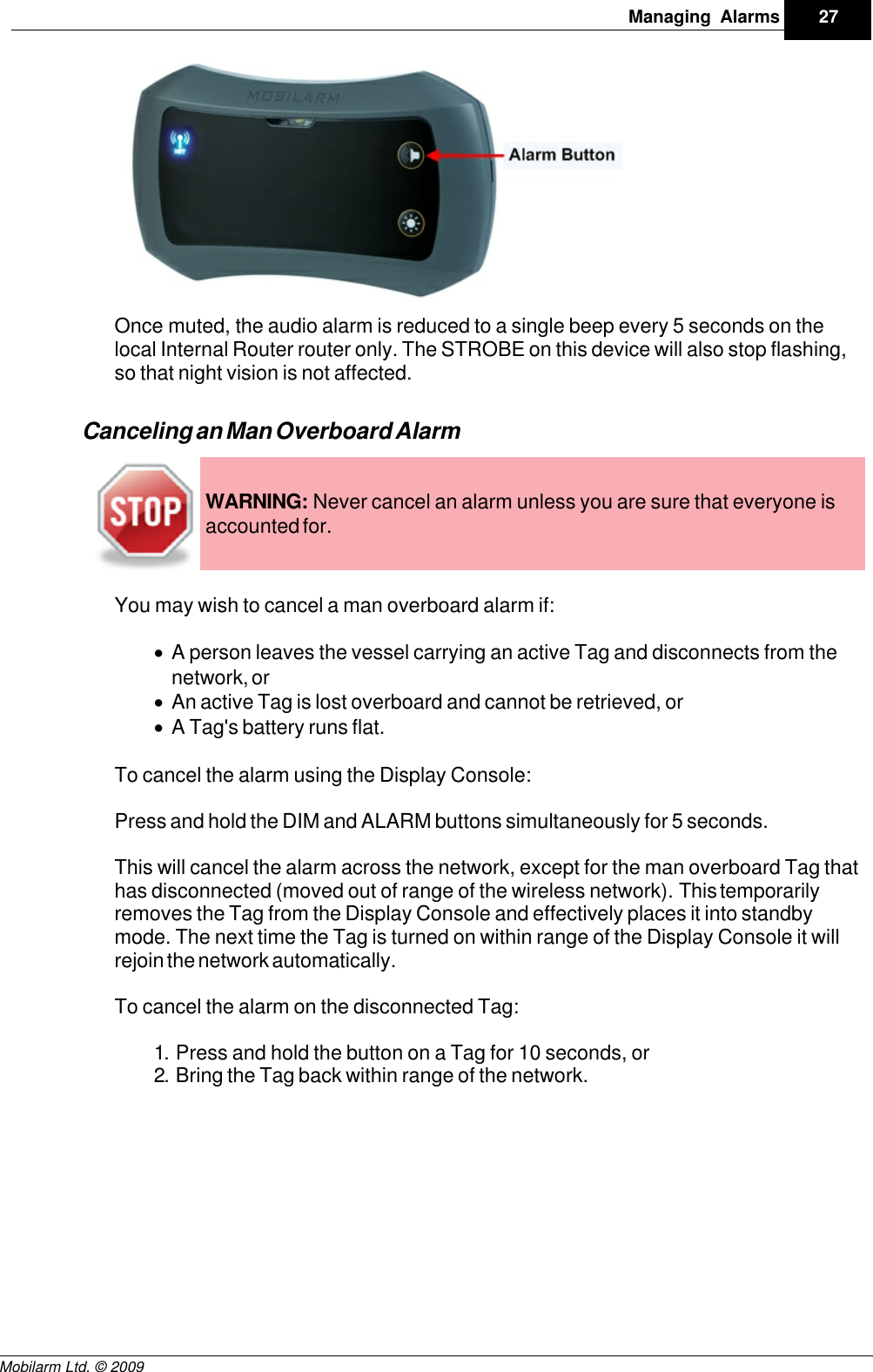 Draft27Managing AlarmsMobilarm Ltd. © 2009Once muted, the audio alarm is reduced to a single beep every 5 seconds on thelocal Internal Router router only. The STROBE on this device will also stop flashing,so that night vision is not affected.Canceling an Man Overboard AlarmWARNING: Never cancel an alarm unless you are sure that everyone isaccounted for.You may wish to cancel a man overboard alarm if:·A person leaves the vessel carrying an active Tag and disconnects from thenetwork, or·An active Tag is lost overboard and cannot be retrieved, or·A Tag&apos;s battery runs flat.To cancel the alarm using the Display Console:Press and hold the DIM and ALARM buttons simultaneously for 5 seconds. This will cancel the alarm across the network, except for the man overboard Tag thathas disconnected (moved out of range of the wireless network). This temporarilyremoves the Tag from the Display Console and effectively places it into standbymode. The next time the Tag is turned on within range of the Display Console it willrejoin the network automatically. To cancel the alarm on the disconnected Tag:1. Press and hold the button on a Tag for 10 seconds, or2. Bring the Tag back within range of the network.
