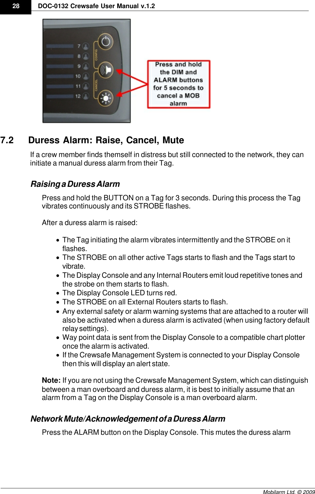 Draft28 DOC-0132 Crewsafe User Manual v.1.2Mobilarm Ltd. © 20097.2 Duress Alarm: Raise, Cancel, MuteIf a crew member finds themself in distress but still connected to the network, they caninitiate a manual duress alarm from their Tag. Raising a Duress AlarmPress and hold the BUTTON on a Tag for 3 seconds. During this process the Tagvibrates continuously and its STROBE flashes. After a duress alarm is raised:·The Tag initiating the alarm vibrates intermittently and the STROBE on itflashes.·The STROBE on all other active Tags starts to flash and the Tags start tovibrate.·The Display Console and any Internal Routers emit loud repetitive tones andthe strobe on them starts to flash.·The Display Console LED turns red.·The STROBE on all External Routers starts to flash.·Any external safety or alarm warning systems that are attached to a router willalso be activated when a duress alarm is activated (when using factory defaultrelay settings). ·Way point data is sent from the Display Console to a compatible chart plotteronce the alarm is activated.·If the Crewsafe Management System is connected to your Display Consolethen this will display an alert state.Note: If you are not using the Crewsafe Management System, which can distinguishbetween a man overboard and duress alarm, it is best to initially assume that analarm from a Tag on the Display Console is a man overboard alarm. Network Mute/Acknowledgement of a Duress AlarmPress the ALARM button on the Display Console. This mutes the duress alarm