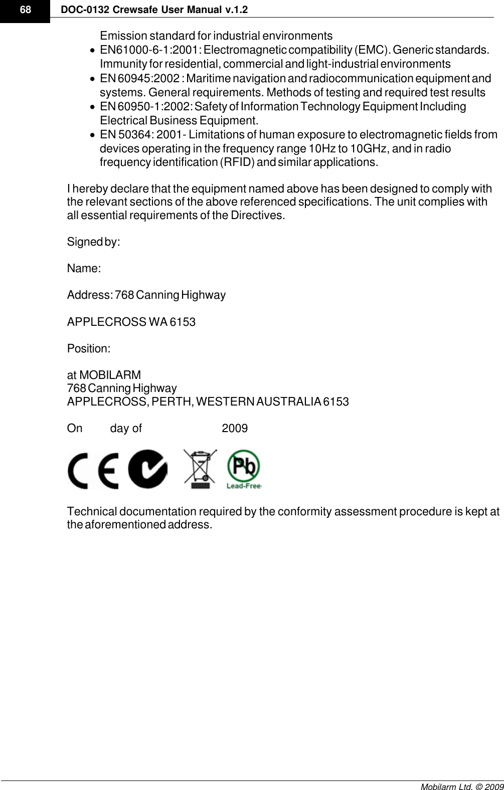 Draft68 DOC-0132 Crewsafe User Manual v.1.2Mobilarm Ltd. © 2009Emission standard for industrial environments ·EN61000-6-1:2001: Electromagnetic compatibility (EMC). Generic standards.Immunity for residential, commercial and light-industrial environments ·EN 60945:2002 : Maritime navigation and radiocommunication equipment andsystems. General requirements. Methods of testing and required test results·EN 60950-1:2002: Safety of Information Technology Equipment IncludingElectrical Business Equipment. ·EN 50364: 2001- Limitations of human exposure to electromagnetic fields fromdevices operating in the frequency range 10Hz to 10GHz, and in radiofrequency identification (RFID) and similar applications. I hereby declare that the equipment named above has been designed to comply withthe relevant sections of the above referenced specifications. The unit complies withall essential requirements of the Directives.Signed by:Name: Address: 768 Canning HighwayAPPLECROSS WA 6153Position:at  MOBILARM768 Canning HighwayAPPLECROSS, PERTH, WESTERN AUSTRALIA 6153On         day of                          2009             Technical documentation required by the conformity assessment procedure is kept atthe aforementioned address.