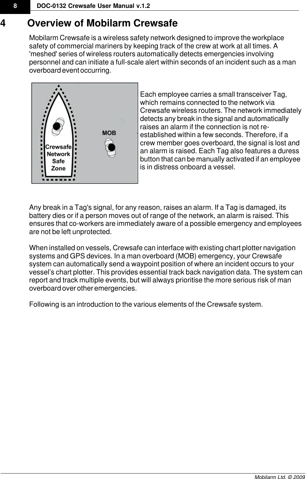 Draft8DOC-0132 Crewsafe User Manual v.1.2Mobilarm Ltd. © 20094 Overview of Mobilarm CrewsafeMobilarm Crewsafe is a wireless safety network designed to improve the workplacesafety of commercial mariners by keeping track of the crew at work at all times. A&apos;meshed&apos; series of wireless routers automatically detects emergencies involvingpersonnel and can initiate a full-scale alert within seconds of an incident such as a manoverboard event occurring.Each employee carries a small transceiver Tag,which remains connected to the network viaCrewsafe wireless routers. The network immediatelydetects any break in the signal and automaticallyraises an alarm if the connection is not re-established within a few seconds. Therefore, if acrew member goes overboard, the signal is lost andan alarm is raised. Each Tag also features a duressbutton that can be manually activated if an employeeis in distress onboard a vessel.Any break in a Tag&apos;s signal, for any reason, raises an alarm. If a Tag is damaged, itsbattery dies or if a person moves out of range of the network, an alarm is raised. Thisensures that co-workers are immediately aware of a possible emergency and employeesare not be left unprotected.  When installed on vessels, Crewsafe can interface with existing chart plotter navigationsystems and GPS devices. In a man overboard (MOB) emergency, your Crewsafesystem can automatically send a waypoint position of where an incident occurs to yourvessel’s chart plotter. This provides essential track back navigation data. The system canreport and track multiple events, but will always prioritise the more serious risk of manoverboard over other emergencies.Following is an introduction to the various elements of the Crewsafe system.