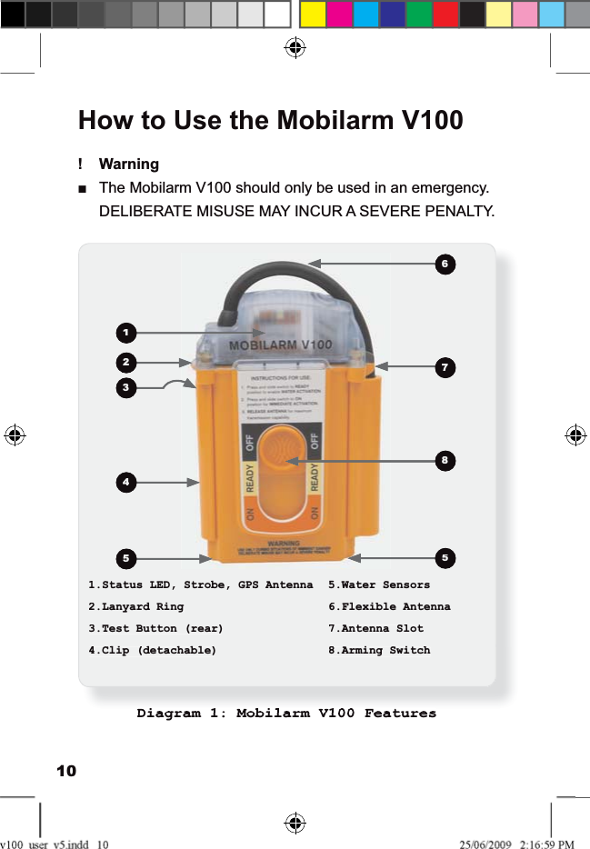 10How to Use the Mobilarm V100Warning!The Mobilarm V100 should only be used in an emergency.ŶDELIBERATE MISUSE MAY INCUR A SEVERE PENALTY.1.Status LED, Strobe, GPS Antenna 5.Water Sensors2.Lanyard Ring 6.Flexible Antenna3.Test Button (rear) 7.Antenna Slot4.Clip (detachable) 8.Arming SwitchDiagram 1: Mobilarm V100 Features1234556781.Status LED, Strobe, GPS Antenna5.Water Sensors2.Lanyard Ring6.Flexible Antenna3.Test Button (rear)7.Antenna Slot4.Clip (detachable)8.Arming Switch123455678