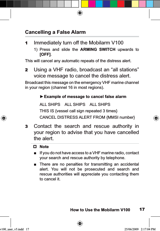 17How to Use the Mobilarm V100Cancelling a False AlarmImmediately turn off the Mobilarm V1001Press and slide the 1) ARMING SWITCH upwards to [OFF].This will cancel any automatic repeats of the distress alert.Using a VHF radio, broadcast an “all stations” 2voice message to cancel the distress alert.Broadcast this message on the emergency VHF marine channel in your region (channel 16 in most regions).Example of message to cancel false alarmŹALL SHIPS    ALL SHIPS    ALL SHIPSTHIS IS {vessel call sign repeated 3 times}CANCEL DISTRESS ALERT FROM {MMSI number}Contact the search and rescue authority in 3your region to advise that you have cancelled the alert.NoteIf you do not have access to a VHF marine radio, contact Ŷyour search and rescue authority by telephone.There are no penalties for transmitting an accidental Ŷalert. You will not be prosecuted and search and rescue authorities will appreciate you contacting them to cancel it.v100_user_v5.indd   17 25/06/2009   2:17:04 PM