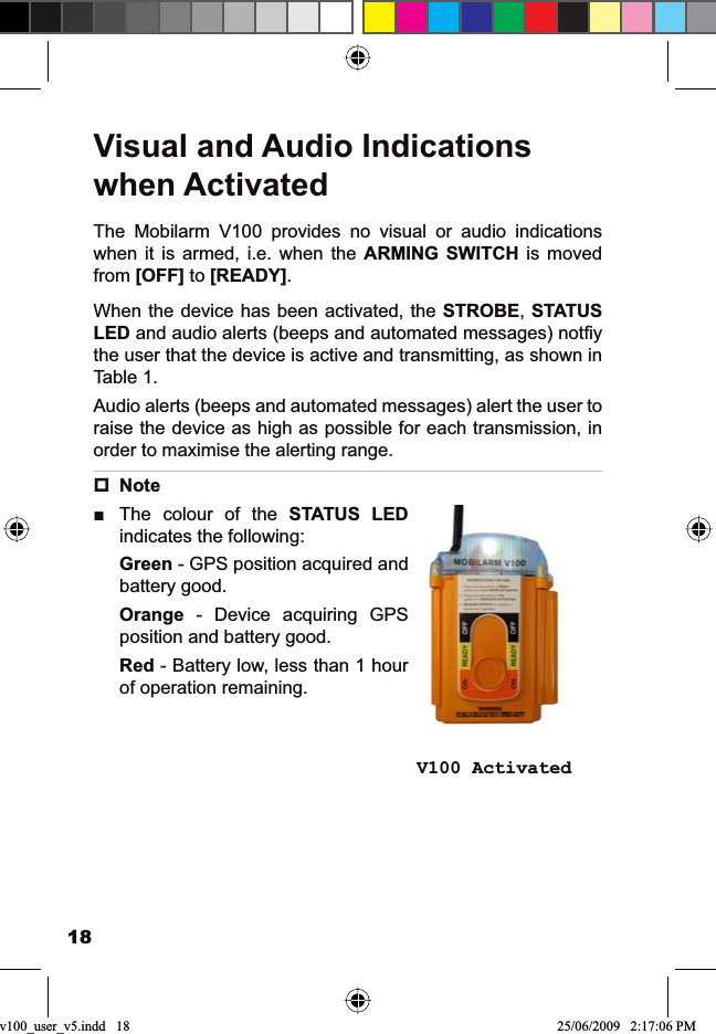 18Visual and Audio Indications when ActivatedThe Mobilarm V100 provides no visual or audio indications when it is armed, i.e. when the ARMING SWITCH is moved from [OFF] to [READY].When the device has been activated, the STROBE,STATUSLEDDQGDXGLRDOHUWVEHHSVDQGDXWRPDWHGPHVVDJHVQRW¿\the user that the device is active and transmitting, as shown in Table 1.Audio alerts (beeps and automated messages) alert the user to raise the device as high as possible for each transmission, in order to maximise the alerting range.NoteThe colour of the ŶSTATUS LEDindicates the following:Green - GPS position acquired and battery good.Orange - Device acquiring GPS position and battery good.Red - Battery low, less than 1 hour of operation remaining.          V100 Activatedv100_user_v5.indd   18 25/06/2009   2:17:06 PM