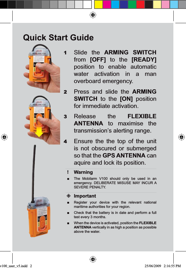 Quick Start GuideSlide the 1ARMING SWITCHfrom [OFF] to the [READY]position to enable automatic water activation in a man overboard emergency.Press and slide the 2ARMINGSWITCH to the [ON] position for immediate activation.Release the 3FLEXIBLEANTENNA to maximise the transmission’s alerting range.Ensure the the top of the unit 4is not obscured or submerged so that the GPS ANTENNA can aquire and lock its position.Warning!The Mobilarm V100 should only be used in an Ŷemergency. DELIBERATE MISUSE MAY INCUR A SEVERE PENALTY.ImportantRegister your device with the relevant national Ŷmaritime authorities for your region.Check that the battery is in date and perform a full Ŷtest every 3 months.When the device is activated, position the ŶFLEXIBLEANTENNA vertically in as high a position as possible above the water.v100_user_v5.indd   2 25/06/2009   2:16:55 PM