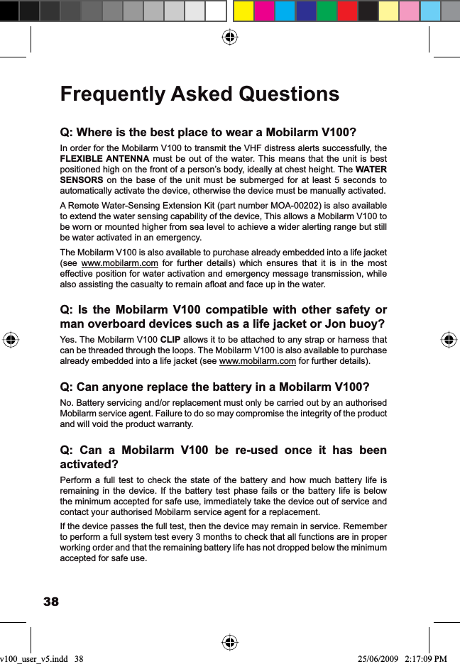 38Frequently Asked QuestionsQ: Where is the best place to wear a Mobilarm V100?In order for the Mobilarm V100 to transmit the VHF distress alerts successfully, the FLEXIBLE ANTENNA must be out of the water. This means that the unit is best positioned high on the front of a person’s body, ideally at chest height. The WATERSENSORS on the base of the unit must be submerged for at least 5 seconds to automatically activate the device, otherwise the device must be manually activated.A Remote Water-Sensing Extension Kit (part number MOA-00202) is also available to extend the water sensing capability of the device, This allows a Mobilarm V100 to be worn or mounted higher from sea level to achieve a wider alerting range but still be water activated in an emergency.The Mobilarm V100 is also available to purchase already embedded into a life jacket (see www.mobilarm.com for further details) which ensures that it is in the most effective position for water activation and emergency message transmission, while DOVRDVVLVWLQJWKHFDVXDOW\WRUHPDLQDÀRDWDQGIDFHXSLQWKHZDWHUQ: Is the Mobilarm V100 compatible with other safety or man overboard devices such as a life jacket or Jon buoy?Yes. The Mobilarm V100 CLIP allows it to be attached to any strap or harness that can be threaded through the loops. The Mobilarm V100 is also available to purchase already embedded into a life jacket (see www.mobilarm.com for further details).Q: Can anyone replace the battery in a Mobilarm V100?No. Battery servicing and/or replacement must only be carried out by an authorised Mobilarm service agent. Failure to do so may compromise the integrity of the product and will void the product warranty.Q: Can a Mobilarm V100 be re-used once it has been activated?Perform a full test to check the state of the battery and how much battery life is remaining in the device. If the battery test phase fails or the battery life is below the minimum accepted for safe use, immediately take the device out of service and contact your authorised Mobilarm service agent for a replacement.If the device passes the full test, then the device may remain in service. Remember to perform a full system test every 3 months to check that all functions are in proper working order and that the remaining battery life has not dropped below the minimum accepted for safe use.v100_user_v5.indd   38 25/06/2009   2:17:09 PM