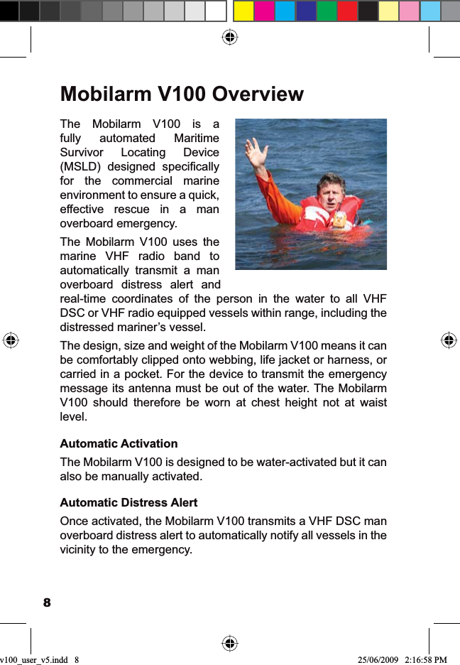 8Mobilarm V100 OverviewThe Mobilarm V100 is a fully automated Maritime Survivor Locating Device 06/&apos; GHVLJQHG VSHFL¿FDOO\for the commercial marine environment to ensure a quick, effective rescue in a man overboard emergency.The Mobilarm V100 uses the marine VHF radio band to automatically transmit a man overboard distress alert and real-time coordinates of the person in the water to all VHF DSC or VHF radio equipped vessels within range, including the distressed mariner’s vessel.The design, size and weight of the Mobilarm V100 means it can be comfortably clipped onto webbing, life jacket or harness, or carried in a pocket. For the device to transmit the emergency message its antenna must be out of the water. The Mobilarm V100 should therefore be worn at chest height not at waist level.Automatic ActivationThe Mobilarm V100 is designed to be water-activated but it can also be manually activated.Automatic Distress AlertOnce activated, the Mobilarm V100 transmits a VHF DSC man overboard distress alert to automatically notify all vessels in the vicinity to the emergency.v100_user_v5.indd   8 25/06/2009   2:16:58 PM