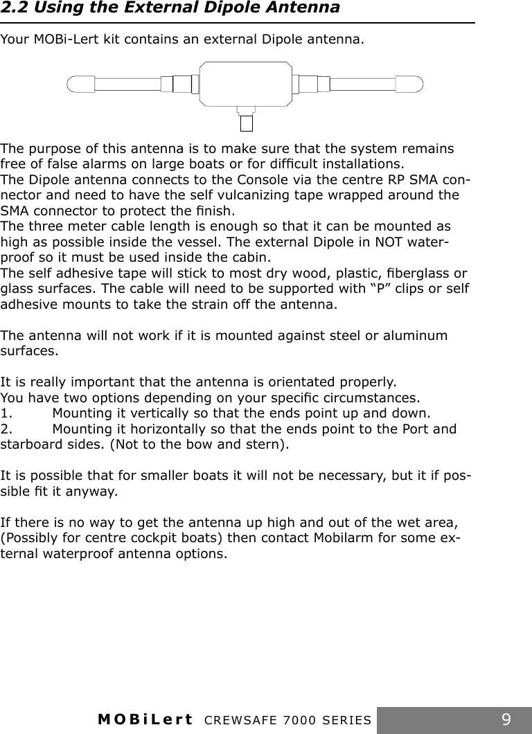 MOBiLert CREWSAFE 7000 SERIES 92.2 Using the External Dipole AntennaYour MOBi-Lert kit contains an external Dipole antenna. The purpose of this antenna is to make sure that the system remains free of false alarms on large boats or for difﬁcult installations.The Dipole antenna connects to the Console via the centre RP SMA con-nector and need to have the self vulcanizing tape wrapped around the SMA connector to protect the ﬁnish.The three meter cable length is enough so that it can be mounted as high as possible inside the vessel. The external Dipole in NOT water-proof so it must be used inside the cabin.The self adhesive tape will stick to most dry wood, plastic, ﬁberglass or glass surfaces. The cable will need to be supported with “P” clips or self adhesive mounts to take the strain off the antenna.The antenna will not work if it is mounted against steel or aluminum surfaces.It is really important that the antenna is orientated properly.You have two options depending on your speciﬁc circumstances.1.  Mounting it vertically so that the ends point up and down.2.  Mounting it horizontally so that the ends point to the Port and starboard sides. (Not to the bow and stern).It is possible that for smaller boats it will not be necessary, but it if pos-sible ﬁt it anyway.If there is no way to get the antenna up high and out of the wet area, (Possibly for centre cockpit boats) then contact Mobilarm for some ex-ternal waterproof antenna options.