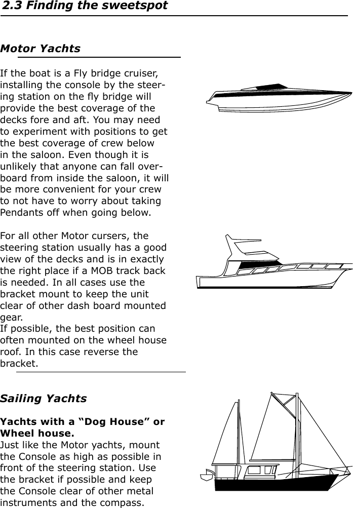 2.3 Finding the sweetspotMotor YachtsIf the boat is a Fly bridge cruiser, installing the console by the steer-ing station on the ﬂy bridge will provide the best coverage of the decks fore and aft. You may need to experiment with positions to get the best coverage of crew below in the saloon. Even though it is unlikely that anyone can fall over-board from inside the saloon, it will be more convenient for your crew to not have to worry about taking Pendants off when going below.For all other Motor cursers, the steering station usually has a good view of the decks and is in exactly the right place if a MOB track back is needed. In all cases use the bracket mount to keep the unit clear of other dash board mounted gear.If possible, the best position can often mounted on the wheel house roof. In this case reverse the bracket.Sailing YachtsYachts with a “Dog House” or Wheel house.Just like the Motor yachts, mount the Console as high as possible in front of the steering station. Use the bracket if possible and keep the Console clear of other metal instruments and the compass.