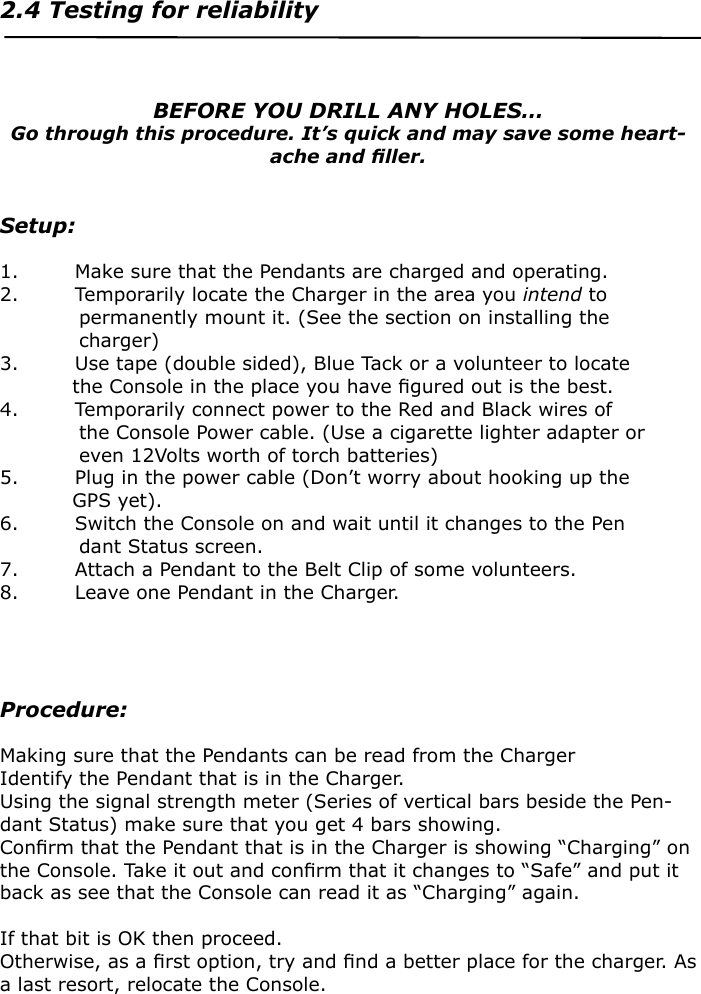 2.4 Testing for reliability                           BEFORE YOU DRILL ANY HOLES…Go through this procedure. It’s quick and may save some heart-ache and ﬁller.Setup:1.  Make sure that the Pendants are charged and operating.2.  Temporarily locate the Charger in the area you intend to                permanently mount it. (See the section on installing the                charger)3.  Use tape (double sided), Blue Tack or a volunteer to locate               the Console in the place you have ﬁgured out is the best.4.  Temporarily connect power to the Red and Black wires of                the Console Power cable. (Use a cigarette lighter adapter or                even 12Volts worth of torch batteries)5.  Plug in the power cable (Don’t worry about hooking up the               GPS yet).6.  Switch the Console on and wait until it changes to the Pen               dant Status screen.7.  Attach a Pendant to the Belt Clip of some volunteers.8.  Leave one Pendant in the Charger.Procedure:Making sure that the Pendants can be read from the Charger Identify the Pendant that is in the Charger.Using the signal strength meter (Series of vertical bars beside the Pen-dant Status) make sure that you get 4 bars showing.Conﬁrm that the Pendant that is in the Charger is showing “Charging” on the Console. Take it out and conﬁrm that it changes to “Safe” and put it back as see that the Console can read it as “Charging” again.If that bit is OK then proceed. Otherwise, as a ﬁrst option, try and ﬁnd a better place for the charger. As a last resort, relocate the Console.