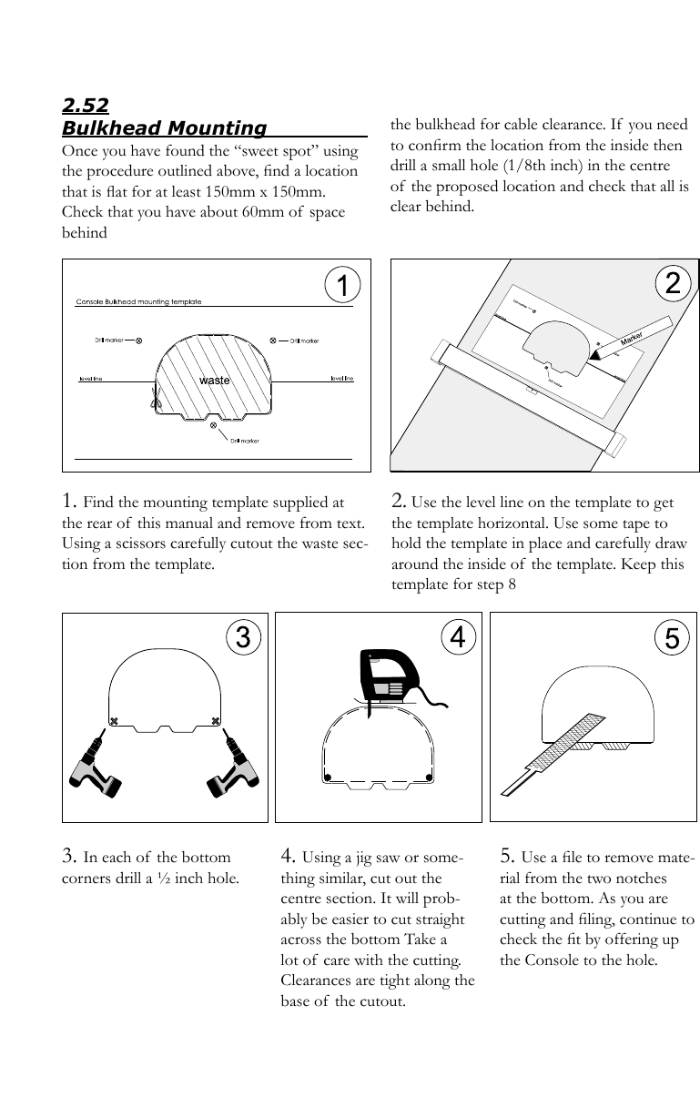 2.52Bulkhead Mounting                       Once you have found the “sweet spot” using the procedure outlined above, ﬁnd a location that is ﬂat for at least 150mm x 150mm. Check that you have about 60mm of  space behind the bulkhead for cable clearance. If you need to conﬁrm the location from the inside then drill a small hole (1/8th inch) in the centre of  the proposed location and check that all is clear behind.1. Find the mounting template supplied at the rear of  this manual and remove from text. Using a scissors carefully cutout the waste sec-tion from the template.2. Use the level line on the template to get the template horizontal. Use some tape to hold the template in place and carefully draw around the inside of  the template. Keep this template for step 83. In each of the bottom corners drill a ½ inch hole.4. Using a jig saw or some-thing similar, cut out the centre section. It will prob-ably be easier to cut straight across the bottom Take a lot of  care with the cutting. Clearances are tight along the base of  the cutout.5. Use a ﬁle to remove mate-rial from the two notches at the bottom. As you are cutting and ﬁling, continue to check the ﬁt by offering up the Console to the hole.