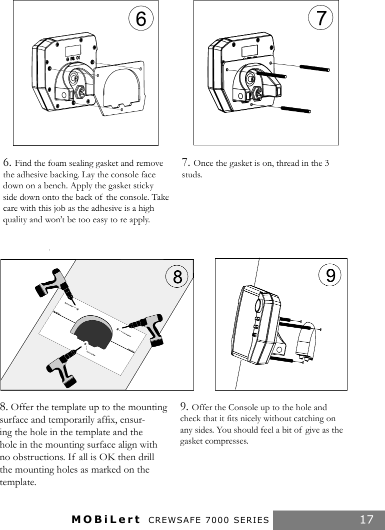 MOBiLert CREWSAFE 7000 SERIES 176. Find the foam sealing gasket and remove the adhesive backing. Lay the console face down on a bench. Apply the gasket sticky side down onto the back of  the console. Take care with this job as the adhesive is a high quality and won’t be too easy to re apply.7. Once the gasket is on, thread in the 3 studs.8. Offer the template up to the mounting surface and temporarily afﬁx, ensur-ing the hole in the template and the hole in the mounting surface align with no obstructions. If  all is OK then drill the mounting holes as marked on the template.9. Offer the Console up to the hole and check that it ﬁts nicely without catching on any sides. You should feel a bit of  give as the gasket compresses.