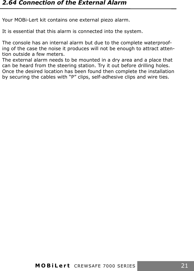 MOBiLert CREWSAFE 7000 SERIES 212.64 Connection of the External Alarm  Your MOBi-Lert kit contains one external piezo alarm.It is essential that this alarm is connected into the system.The console has an internal alarm but due to the complete waterproof-ing of the case the noise it produces will not be enough to attract atten-tion outside a few meters. The external alarm needs to be mounted in a dry area and a place that can be heard from the steering station. Try it out before drilling holes.Once the desired location has been found then complete the installation by securing the cables with “P” clips, self-adhesive clips and wire ties.