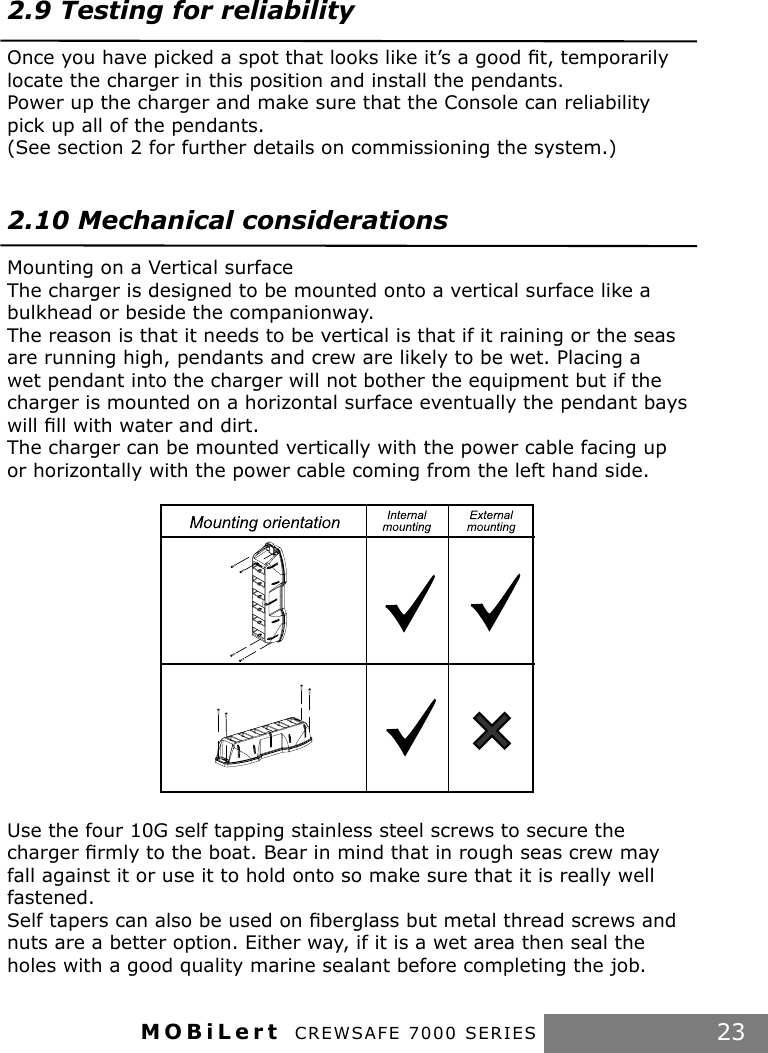 MOBiLert CREWSAFE 7000 SERIES 232.9 Testing for reliabilityOnce you have picked a spot that looks like it’s a good ﬁt, temporarily locate the charger in this position and install the pendants.Power up the charger and make sure that the Console can reliability pick up all of the pendants.(See section 2 for further details on commissioning the system.)2.10 Mechanical considerationsMounting on a Vertical surfaceThe charger is designed to be mounted onto a vertical surface like a bulkhead or beside the companionway.The reason is that it needs to be vertical is that if it raining or the seas are running high, pendants and crew are likely to be wet. Placing a wet pendant into the charger will not bother the equipment but if the charger is mounted on a horizontal surface eventually the pendant bays will ﬁll with water and dirt.The charger can be mounted vertically with the power cable facing up or horizontally with the power cable coming from the left hand side.Use the four 10G self tapping stainless steel screws to secure the charger ﬁrmly to the boat. Bear in mind that in rough seas crew may fall against it or use it to hold onto so make sure that it is really well fastened.Self tapers can also be used on ﬁberglass but metal thread screws and nuts are a better option. Either way, if it is a wet area then seal the holes with a good quality marine sealant before completing the job.