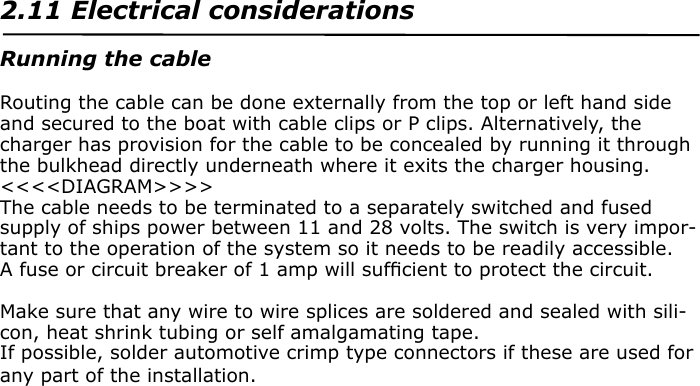 SECTION TWO2.11 Electrical considerationsRunning the cableRouting the cable can be done externally from the top or left hand side and secured to the boat with cable clips or P clips. Alternatively, the charger has provision for the cable to be concealed by running it through the bulkhead directly underneath where it exits the charger housing.&lt;&lt;&lt;&lt;DIAGRAM&gt;&gt;&gt;&gt;The cable needs to be terminated to a separately switched and fused supply of ships power between 11 and 28 volts. The switch is very impor-tant to the operation of the system so it needs to be readily accessible.A fuse or circuit breaker of 1 amp will sufﬁcient to protect the circuit.Make sure that any wire to wire splices are soldered and sealed with sili-con, heat shrink tubing or self amalgamating tape.If possible, solder automotive crimp type connectors if these are used for any part of the installation.