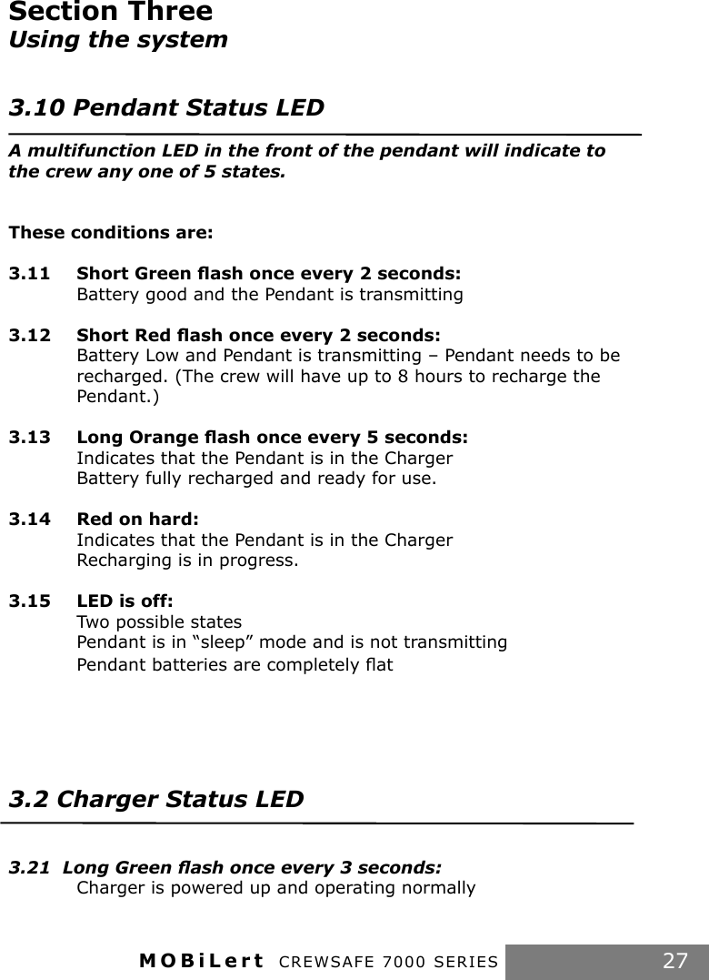 MOBiLert CREWSAFE 7000 SERIES 27Section Three Using the system3.10 Pendant Status LEDA multifunction LED in the front of the pendant will indicate to the crew any one of 5 states.These conditions are:3.11  Short Green ﬂash once every 2 seconds:   Battery good and the Pendant is transmitting3.12  Short Red ﬂash once every 2 seconds:     Battery Low and Pendant is transmitting – Pendant needs to be    recharged. (The crew will have up to 8 hours to recharge the      Pendant.)3.13  Long Orange ﬂash once every 5 seconds:  Indicates that the Pendant is in the Charger  Battery fully recharged and ready for use. 3.14  Red on hard:  Indicates that the Pendant is in the Charger  Recharging is in progress.3.15  LED is off:  Two possible states  Pendant is in “sleep” mode and is not transmitting  Pendant batteries are completely ﬂat3.2 Charger Status LED3.21  Long Green ﬂash once every 3 seconds:   Charger is powered up and operating normally