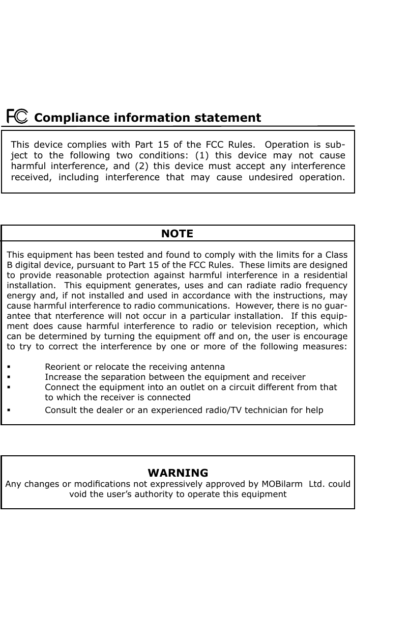 This  device  complies  with  Part  15  of  the  FCC  Rules.    Operation  is  sub-ject  to  the  following  two  conditions:  (1)  this  device  may  not  cause harmful  interference,  and  (2)  this  device  must  accept  any  interference received,  including  interference  that  may  cause  undesired  operation.Compliance information statement NOTEThis equipment has been tested and found to comply with the limits for a Class B digital device, pursuant to Part 15 of the FCC Rules.  These limits are designed to  provide  reasonable  protection  against  harmful  interference  in  a  residential installation.    This  equipment  generates, uses and can radiate radio frequency energy and, if not installed and used in accordance with the instructions, may cause harmful interference to radio communications.  However, there is no guar-antee that nterference will not occur in a particular installation.  If this equip-ment  does  cause  harmful  interference  to  radio  or  television  reception,  which can be determined by turning the equipment off and on, the user is encourage to  try  to  correct  the  interference  by  one  or  more  of  the  following  measures:  Reorient or relocate the receiving antenna  Increase the separation between the equipment and receiver  Connect the equipment into an outlet on a circuit different from that    to which the receiver is connected  Consult the dealer or an experienced radio/TV technician for helpWARNINGAny changes or modiﬁcations not expressively approved by MOBilarm  Ltd. could void the user’s authority to operate this equipment