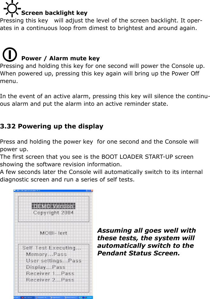                       Screen backlight keyPressing this key   will adjust the level of the screen backlight. It oper-ates in a continuous loop from dimest to brightest and around again.           Power / Alarm mute key  Pressing and holding this key for one second will power the Console up.When powered up, pressing this key again will bring up the Power Off menu.In the event of an active alarm, pressing this key will silence the continu-ous alarm and put the alarm into an active reminder state.3.32 Powering up the displayPress and holding the power key  for one second and the Console will power up.The ﬁrst screen that you see is the BOOT LOADER START-UP screen showing the software revision information.A few seconds later the Console will automatically switch to its internal diagnostic screen and run a series of self tests.Assuming all goes well with these tests, the system will automatically switch to the Pendant Status Screen.