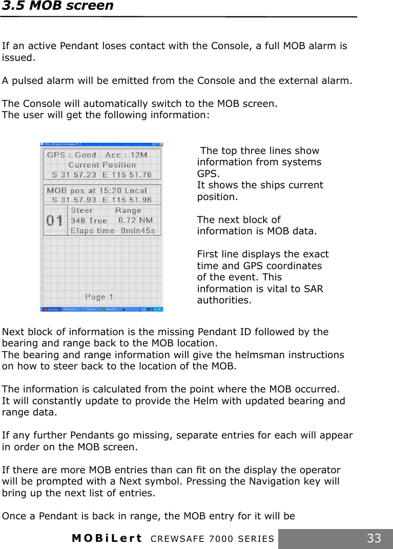 MOBiLert CREWSAFE 7000 SERIES 33 The top three lines show information from systems GPS.It shows the ships current position.The next block of information is MOB data.First line displays the exact time and GPS coordinates of the event. This information is vital to SAR authorities.3.5 MOB screen If an active Pendant loses contact with the Console, a full MOB alarm is issued.A pulsed alarm will be emitted from the Console and the external alarm.The Console will automatically switch to the MOB screen.The user will get the following information:Next block of information is the missing Pendant ID followed by the bearing and range back to the MOB location.The bearing and range information will give the helmsman instructions on how to steer back to the location of the MOB.The information is calculated from the point where the MOB occurred. It will constantly update to provide the Helm with updated bearing and range data.If any further Pendants go missing, separate entries for each will appear in order on the MOB screen.If there are more MOB entries than can ﬁt on the display the operator will be prompted with a Next symbol. Pressing the Navigation key will bring up the next list of entries.Once a Pendant is back in range, the MOB entry for it will be 