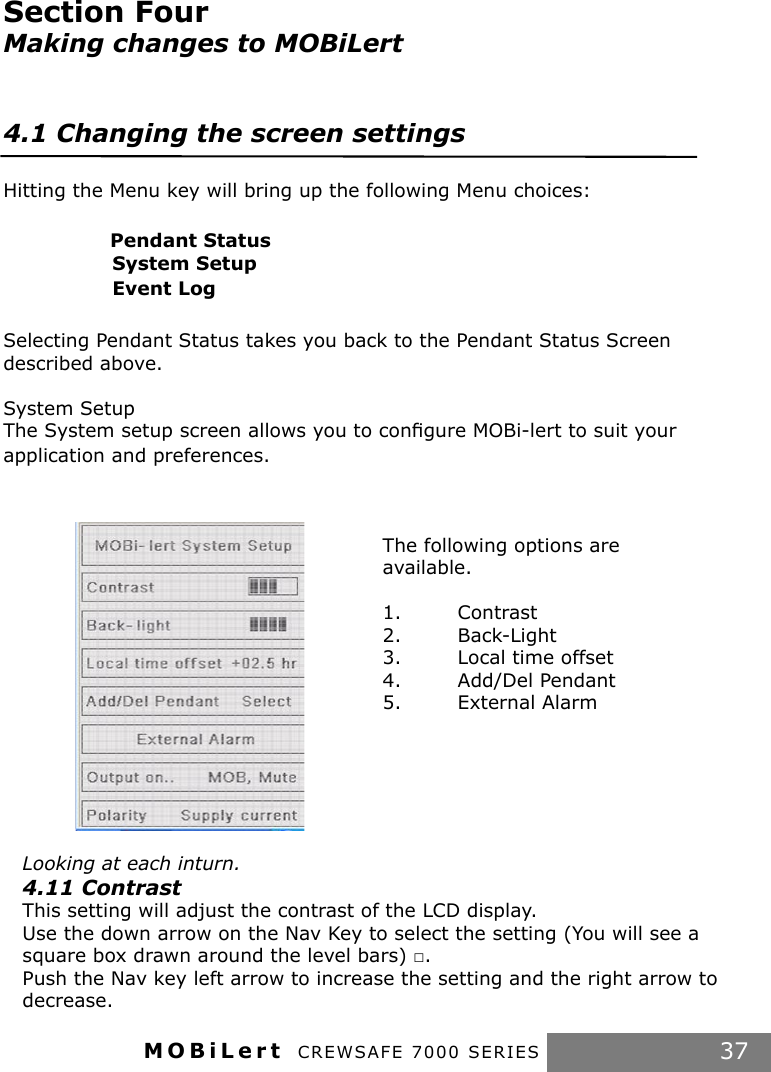 MOBiLert CREWSAFE 7000 SERIES 37The following options are available.1.  Contrast2.  Back-Light3.  Local time offset4.  Add/Del Pendant5.  External AlarmSection Four Making changes to MOBiLert4.1 Changing the screen settingsHitting the Menu key will bring up the following Menu choices:                              Pendant Status                 System Setup                 Event Log Selecting Pendant Status takes you back to the Pendant Status Screen described above.System SetupThe System setup screen allows you to conﬁgure MOBi-lert to suit your application and preferences.Looking at each inturn.4.11 ContrastThis setting will adjust the contrast of the LCD display. Use the down arrow on the Nav Key to select the setting (You will see a square box drawn around the level bars) □.Push the Nav key left arrow to increase the setting and the right arrow to decrease.