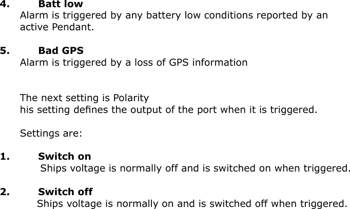 4.  Batt low      Alarm is triggered by any battery low conditions reported by an                           active Pendant.    5.  Bad GPS      Alarm is triggered by a loss of GPS information      The next setting is Polarity      his setting deﬁnes the output of the port when it is triggered.      Settings are:1.  Switch on            Ships voltage is normally off and is switched on when triggered.2.  Switch off           Ships voltage is normally on and is switched off when triggered.