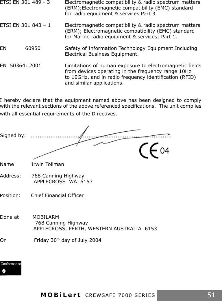 MOBiLert CREWSAFE 7000 SERIES 51ETSI EN 301 489 - 3  Electromagnetic compatibility &amp; radio spectrum matters        (ERM);Electromagnetic compatibility (EMC) standard         for radio equipment &amp; services Part 3.ETSI EN 301 843 – 1  Electromagnetic compatibility &amp; radio spectrum matters        (ERM); Electromagnetic compatibility (EMC) standard        for Marine radio equipment &amp; services; Part 1.EN           60950    Safety of Information Technology Equipment Including        Electrical Business Equipment.EN  50364: 2001   Limitations of human exposure to electromagnetic ﬁelds        from devices operating in the frequency range 10Hz         to 10GHz, and in radio frequency identiﬁcation (RFID)        and similar applications. I hereby declare  that the equipment  named  above has  been designed to  comply with the relevant sections of the above referenced speciﬁcations.  The unit complies with all essential requirements of the Directives.Signed by:  Name:         Irwin TollmanAddress:      768 Canning Highway                    APPLECROSS  WA  6153Position:      Chief Financial Ofﬁcer     Done at        MOBILARM           768 Canning Highway          APPLECROSS, PERTH, WESTERN AUSTRALIA  6153On   Friday 30th day of July 200404