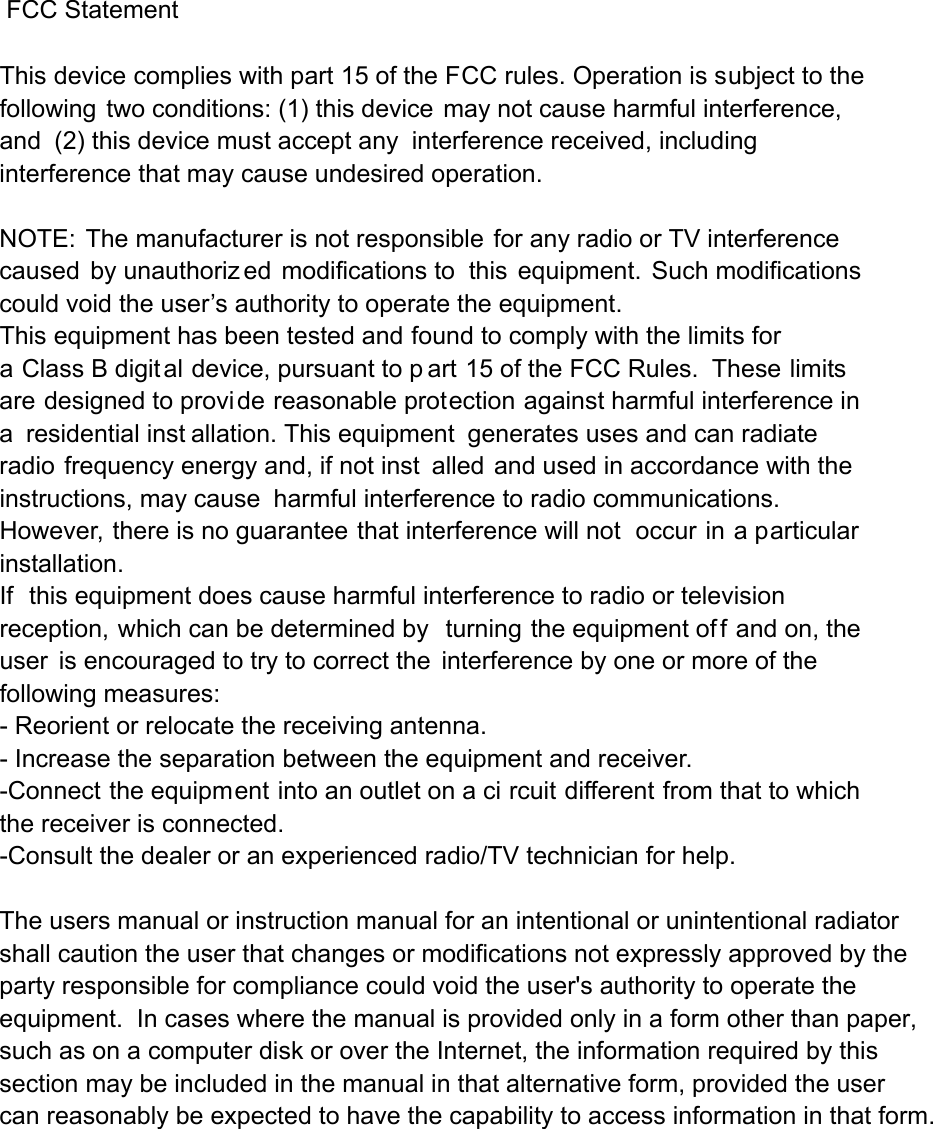  FCC Statement  This device complies with part 15 of the FCC rules. Operation is subject to the following two conditions: (1) this device may not cause harmful interference, and (2) this device must accept any interference received, including interference that may cause undesired operation.  NOTE: The manufacturer is not responsible for any radio or TV interference caused by unauthoriz ed modifications to this equipment. Such modifications  could void the user’s authority to operate the equipment. This equipment has been tested and found to comply with the limits for a Class B digital device, pursuant to p art 15 of the FCC Rules.  These limits are designed to provide reasonable protection against harmful interference in a residential inst allation. This equipment generates uses and can radiate radio frequency energy and, if not inst alled and used in accordance with the instructions, may cause harmful interference to radio communications.  However, there is no guarantee that interference will not  occur in a particular installation.   If this equipment does cause harmful interference to radio or television reception, which can be determined by  turning the equipment of f and on, the user is encouraged to try to correct the interference by one or more of the following measures:   - Reorient or relocate the receiving antenna.   - Increase the separation between the equipment and receiver.   -Connect the equipment into an outlet on a ci rcuit different from that to which the receiver is connected.   -Consult the dealer or an experienced radio/TV technician for help. The users manual or instruction manual for an intentional or unintentional radiator shall caution the user that changes or modifications not expressly approved by the party responsible for compliance could void the user&apos;s authority to operate the equipment.  In cases where the manual is provided only in a form other than paper, such as on a computer disk or over the Internet, the information required by this section may be included in the manual in that alternative form, provided the user can reasonably be expected to have the capability to access information in that form. 