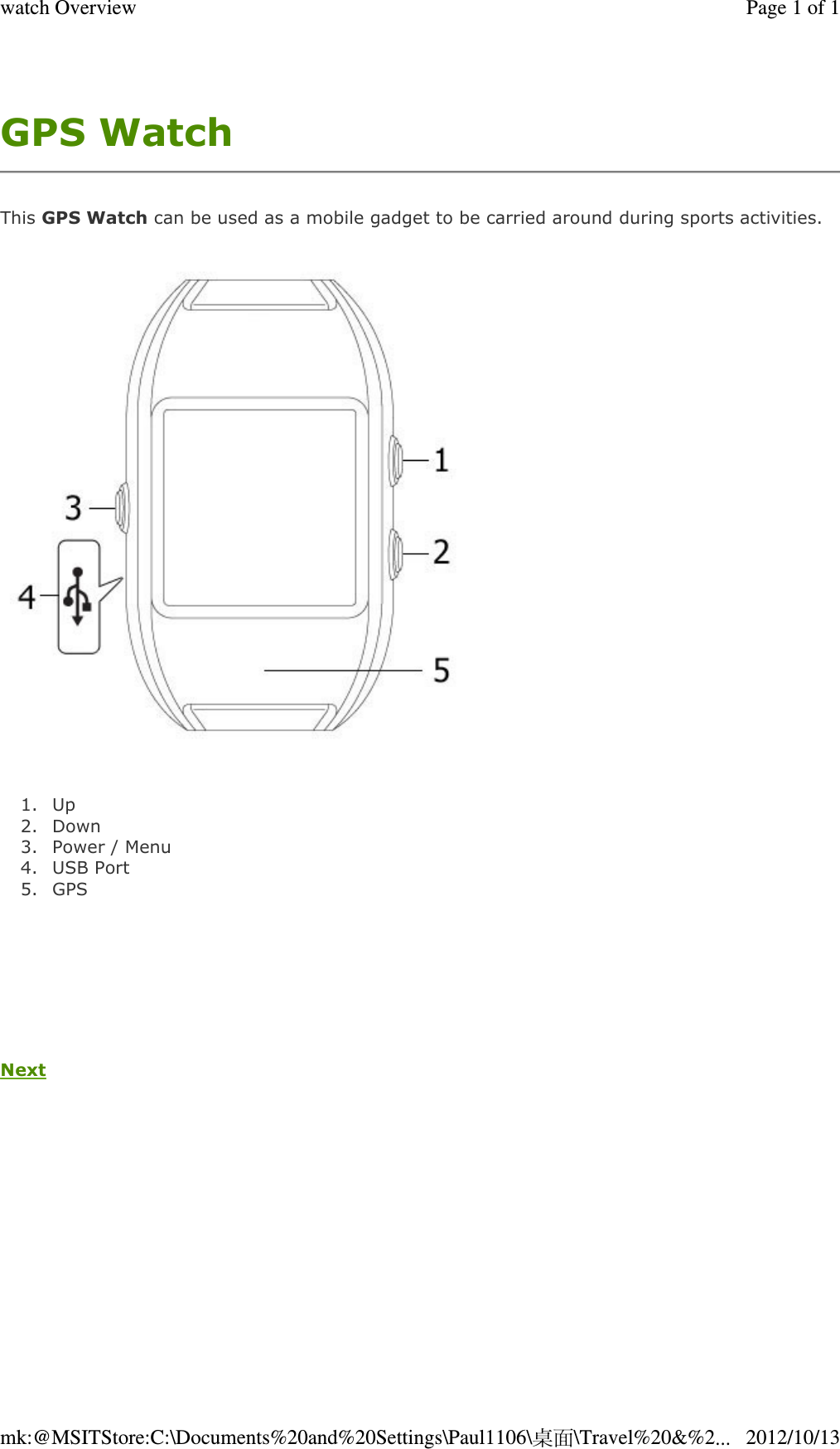 GPS Watch  This GPS Watch can be used as a mobile gadget to be carried around during sports activities.   1. Up  2. Down  3. Power / Menu  4. USB Port  5. GPS        Next   Page 1 of 1watch Overview2012/10/13mk:@MSITStore:C:\Documents%20and%20Settings\Paul1106\桌面\Travel%20&amp;%2...