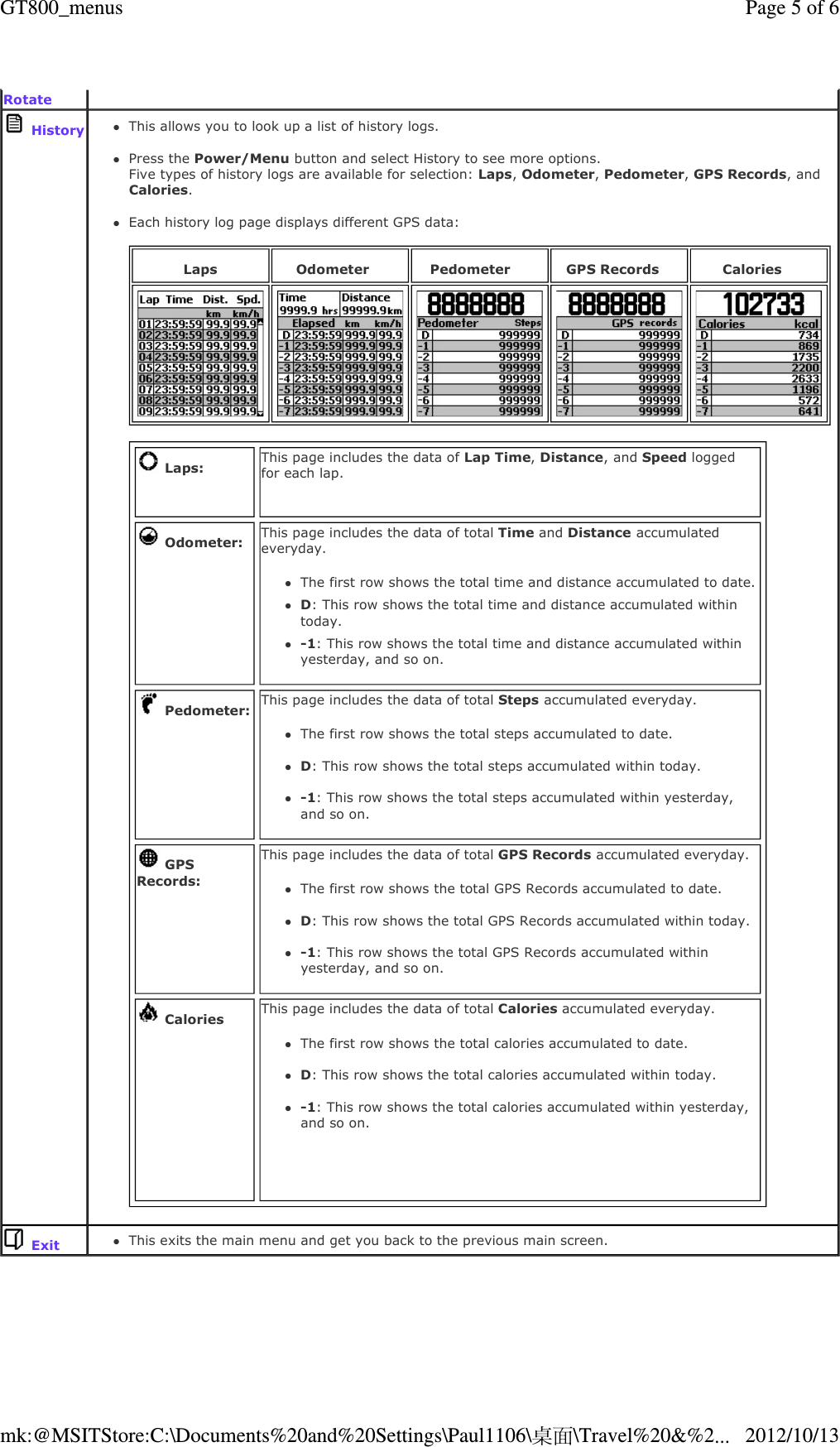   Rotate   HistoryThis allows you to look up a list of history logs.   Press the Power/Menu button and select History to see more options. Five types of history logs are available for selection: Laps, Odometer, Pedometer, GPS Records, and Calories.  Each history log page displays different GPS data:    Laps Odometer Pedometer GPS Records Calories  Laps: This page includes the data of Lap Time, Distance, and Speed logged for each lap.    Odometer: This page includes the data of total Time and Distance accumulated everyday. The first row shows the total time and distance accumulated to date. D: This row shows the total time and distance accumulated within today. -1: This row shows the total time and distance accumulated within yesterday, and so on.   Pedometer: This page includes the data of total Steps accumulated everyday. The first row shows the total steps accumulated to date.   D: This row shows the total steps accumulated within today.  -1: This row shows the total steps accumulated within yesterday, and so on.   GPS Records:This page includes the data of total GPS Records accumulated everyday. The first row shows the total GPS Records accumulated to date.   D: This row shows the total GPS Records accumulated within today.  -1: This row shows the total GPS Records accumulated within yesterday, and so on.  Calories This page includes the data of total Calories accumulated everyday. The first row shows the total calories accumulated to date.   D: This row shows the total calories accumulated within today.  -1: This row shows the total calories accumulated within yesterday, and so on.   ExitThis exits the main menu and get you back to the previous main screen.   Page 5 of 6GT800_menus2012/10/13mk:@MSITStore:C:\Documents%20and%20Settings\Paul1106\桌面\Travel%20&amp;%2...