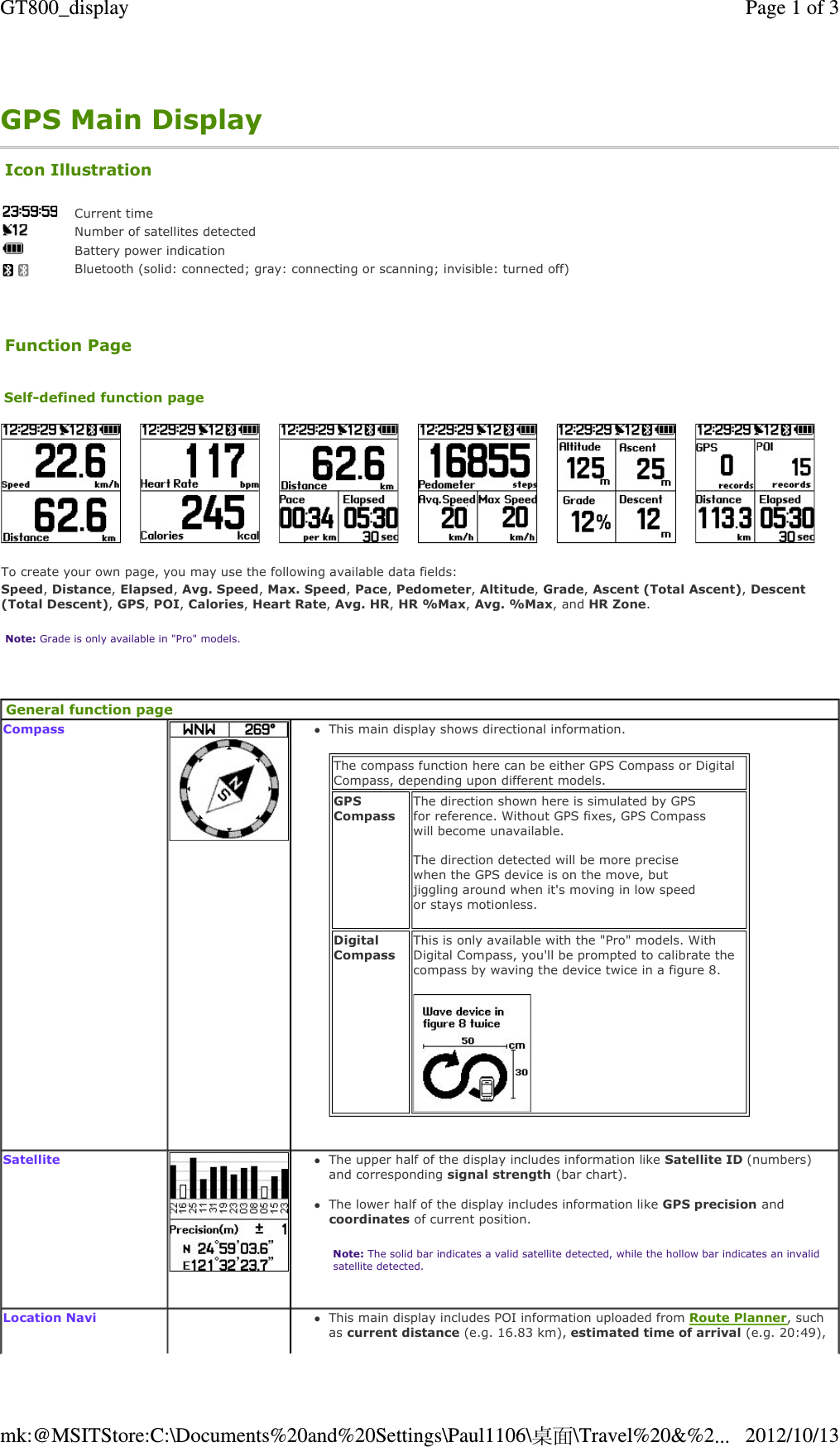 GPS Main Display     Icon Illustration  Current timeNumber of satellites detectedBattery power indication Bluetooth (solid: connected; gray: connecting or scanning; invisible: turned off)Function Page Self-defined function page    To create your own page, you may use the following available data fields: Speed, Distance, Elapsed, Avg. Speed, Max. Speed, Pace, Pedometer, Altitude, Grade, Ascent (Total Ascent), Descent (Total Descent), GPS, POI, Calories, Heart Rate, Avg. HR, HR %Max, Avg. %Max, and HR Zone. Note: Grade is only available in &quot;Pro&quot; models.  General function page Compass   This main display shows directional information.   The compass function here can be either GPS Compass or Digital Compass, depending upon different models. GPS Compass The direction shown here is simulated by GPS for reference. Without GPS fixes, GPS Compass will become unavailable.   The direction detected will be more precise when the GPS device is on the move, but jiggling around when it&apos;s moving in low speed or stays motionless.   Digital Compass This is only available with the &quot;Pro&quot; models. With Digital Compass, you&apos;ll be prompted to calibrate the compass by waving the device twice in a figure 8.   Satellite   The upper half of the display includes information like Satellite ID (numbers) and corresponding signal strength (bar chart).  The lower half of the display includes information like GPS precision and coordinates of current position.  Note: The solid bar indicates a valid satellite detected, while the hollow bar indicates an invalid satellite detected.  Location NaviThis main display includes POI information uploaded from Route Planner, such as current distance (e.g. 16.83 km), estimated time of arrival (e.g. 20:49), Page 1 of 3GT800_display2012/10/13mk:@MSITStore:C:\Documents%20and%20Settings\Paul1106\桌面\Travel%20&amp;%2...