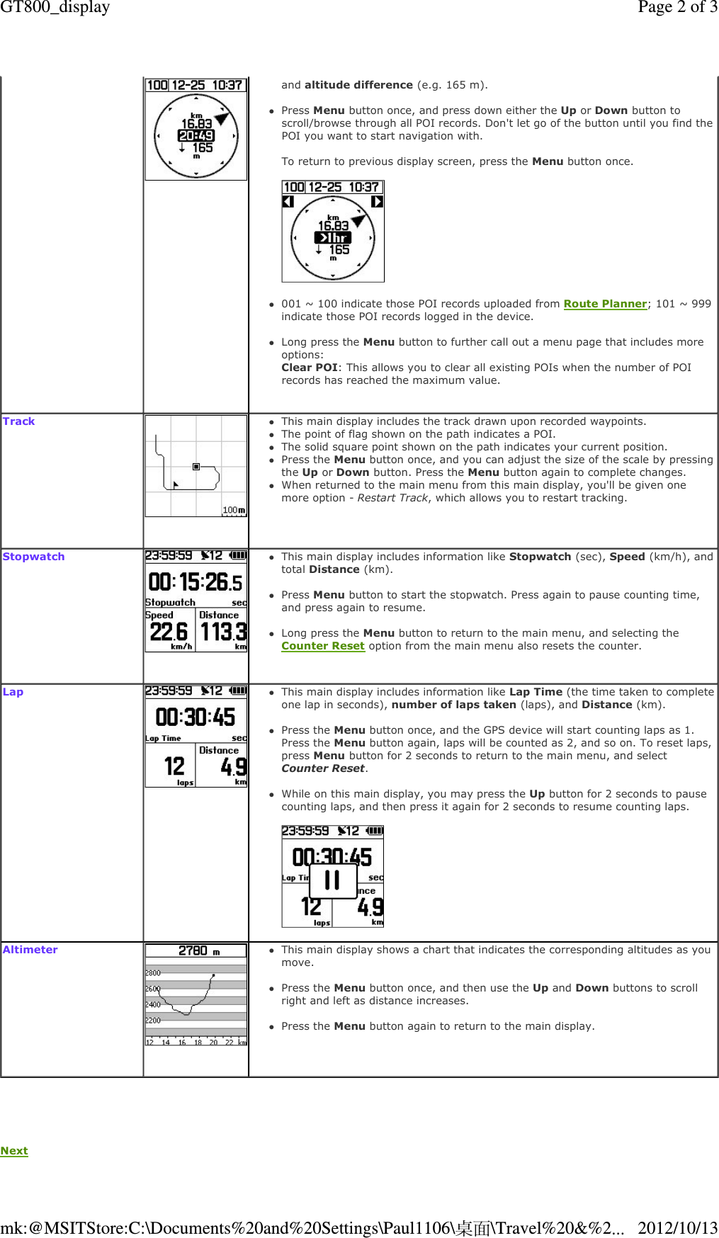   Next    and altitude difference (e.g. 165 m).  Press Menu button once, and press down either the Up or Down button to scroll/browse through all POI records. Don&apos;t let go of the button until you find the POI you want to start navigation with.  To return to previous display screen, press the Menu button once.     001 ~ 100 indicate those POI records uploaded from Route Planner; 101 ~ 999 indicate those POI records logged in the device.  Long press the Menu button to further call out a menu page that includes more options:  Clear POI: This allows you to clear all existing POIs when the number of POI records has reached the maximum value.    Track   This main display includes the track drawn upon recorded waypoints. The point of flag shown on the path indicates a POI. The solid square point shown on the path indicates your current position. Press the Menu button once, and you can adjust the size of the scale by pressing the Up or Down button. Press the Menu button again to complete changes. When returned to the main menu from this main display, you&apos;ll be given one more option - Restart Track, which allows you to restart tracking.  Stopwatch   This main display includes information like Stopwatch (sec), Speed (km/h), and total Distance (km).  Press Menu button to start the stopwatch. Press again to pause counting time, and press again to resume.  Long press the Menu button to return to the main menu, and selecting the Counter Reset option from the main menu also resets the counter.  Lap   This main display includes information like Lap Time (the time taken to complete one lap in seconds), number of laps taken (laps), and Distance (km).  Press the Menu button once, and the GPS device will start counting laps as 1. Press the Menu button again, laps will be counted as 2, and so on. To reset laps, press Menu button for 2 seconds to return to the main menu, and select Counter Reset.  While on this main display, you may press the Up button for 2 seconds to pause counting laps, and then press it again for 2 seconds to resume counting laps.    Altimeter   This main display shows a chart that indicates the corresponding altitudes as you move.  Press the Menu button once, and then use the Up and Down buttons to scroll right and left as distance increases.  Press the Menu button again to return to the main display.     Page 2 of 3GT800_display2012/10/13mk:@MSITStore:C:\Documents%20and%20Settings\Paul1106\桌面\Travel%20&amp;%2...