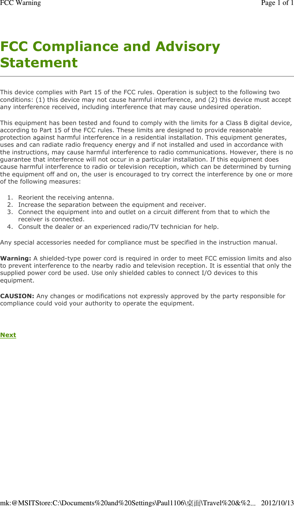 FCC Compliance and Advisory Statement This device complies with Part 15 of the FCC rules. Operation is subject to the following two conditions: (1) this device may not cause harmful interference, and (2) this device must accept any interference received, including interference that may cause undesired operation. This equipment has been tested and found to comply with the limits for a Class B digital device, according to Part 15 of the FCC rules. These limits are designed to provide reasonable protection against harmful interference in a residential installation. This equipment generates, uses and can radiate radio frequency energy and if not installed and used in accordance with the instructions, may cause harmful interference to radio communications. However, there is no guarantee that interference will not occur in a particular installation. If this equipment does cause harmful interference to radio or television reception, which can be determined by turning the equipment off and on, the user is encouraged to try correct the interference by one or more of the following measures:  1. Reorient the receiving antenna.  2. Increase the separation between the equipment and receiver.  3. Connect the equipment into and outlet on a circuit different from that to which the receiver is connected.  4. Consult the dealer or an experienced radio/TV technician for help.  Any special accessories needed for compliance must be specified in the instruction manual. Warning: A shielded-type power cord is required in order to meet FCC emission limits and also to prevent interference to the nearby radio and television reception. It is essential that only the supplied power cord be used. Use only shielded cables to connect I/O devices to this equipment. CAUSION: Any changes or modifications not expressly approved by the party responsible for compliance could void your authority to operate the equipment.   Next   Page 1 of 1FCC Warning2012/10/13mk:@MSITStore:C:\Documents%20and%20Settings\Paul1106\桌面\Travel%20&amp;%2...