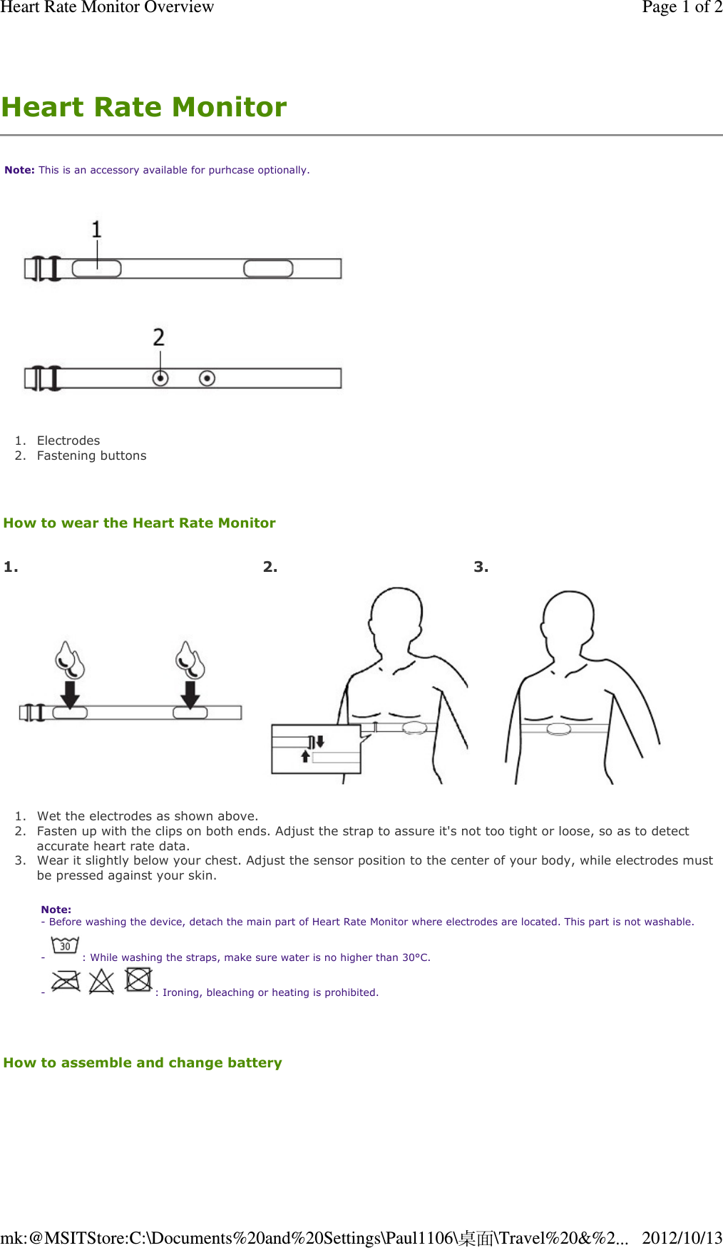 Heart Rate Monitor  Note: This is an accessory available for purhcase optionally.  1. Electrodes  2. Fastening buttons    How to wear the Heart Rate Monitor    1. Wet the electrodes as shown above.  2. Fasten up with the clips on both ends. Adjust the strap to assure it&apos;s not too tight or loose, so as to detect accurate heart rate data.  3. Wear it slightly below your chest. Adjust the sensor position to the center of your body, while electrodes must be pressed against your skin.  Note:  - Before washing the device, detach the main part of Heart Rate Monitor where electrodes are located. This part is not washable. -  : While washing the straps, make sure water is no higher than 30°C.  -      : Ironing, bleaching or heating is prohibited.   How to assemble and change battery   1. 2.  3.Page 1 of 2Heart Rate Monitor Overview2012/10/13mk:@MSITStore:C:\Documents%20and%20Settings\Paul1106\桌面\Travel%20&amp;%2...