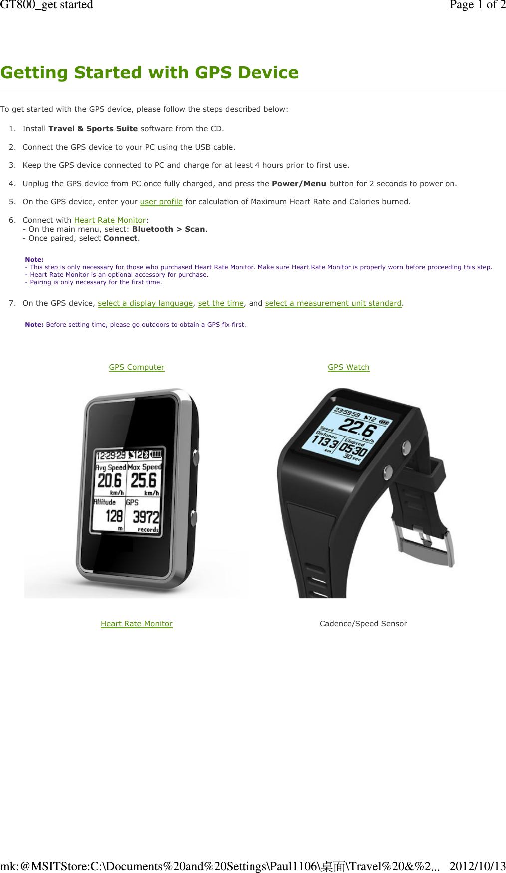 Getting Started with GPS Device To get started with the GPS device, please follow the steps described below: 1. Install Travel &amp; Sports Suite software from the CD.  2. Connect the GPS device to your PC using the USB cable.  3. Keep the GPS device connected to PC and charge for at least 4 hours prior to first use.  4. Unplug the GPS device from PC once fully charged, and press the Power/Menu button for 2 seconds to power on.  5. On the GPS device, enter your user profile for calculation of Maximum Heart Rate and Calories burned.   6. Connect with Heart Rate Monitor:  - On the main menu, select: Bluetooth &gt; Scan. - Once paired, select Connect. Note:  - This step is only necessary for those who purchased Heart Rate Monitor. Make sure Heart Rate Monitor is properly worn before proceeding this step.  - Heart Rate Monitor is an optional accessory for purchase.  - Pairing is only necessary for the first time. 7. On the GPS device, select a display language, set the time, and select a measurement unit standard.  Note: Before setting time, please go outdoors to obtain a GPS fix first.   GPS Computer   GPS Watch  Heart Rate Monitor   Cadence/Speed Sensor Page 1 of 2GT800_get started2012/10/13mk:@MSITStore:C:\Documents%20and%20Settings\Paul1106\桌面\Travel%20&amp;%2...