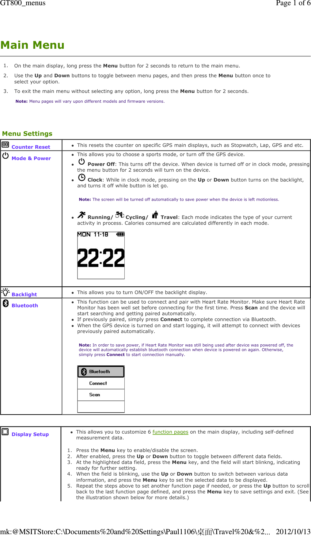 Main Menu   1. On the main display, long press the Menu button for 2 seconds to return to the main menu.2. Use the Up and Down buttons to toggle between menu pages, and then press the Menu button once to select your option.3.  To exit the main menu without selecting any option, long press the Menu button for 2 seconds. Note: Menu pages will vary upon different models and firmware versions.Menu Settings Counter ResetThis resets the counter on specific GPS main displays, such as Stopwatch, Lap, GPS and etc.   Mode &amp; Power This allows you to choose a sports mode, or turn off the GPS device.  Power Off: This turns off the device. When device is turned off or in clock mode, pressing the menu button for 2 seconds will turn on the device.  Clock: While in clock mode, pressing on the Up or Down button turns on the backlight, and turns it off while button is let go. Note: The screen will be turned off automatically to save power when the device is left motionless.   Running/   Cycling/   Travel: Each mode indicates the type of your current activity in process. Calories consumed are calculated differently in each mode.       BacklightThis allows you to turn ON/OFF the backlight display.  BluetoothThis function can be used to connect and pair with Heart Rate Monitor. Make sure Heart Rate Monitor has been well set before connecting for the first time. Press Scan and the device will start searching and getting paired automatically.  If previously paired, simply press Connect to complete connection via Bluetooth. When the GPS device is turned on and start logging, it will attempt to connect with devices previously paired automatically.  Note: In order to save power, if Heart Rate Monitor was still being used after device was powered off, the device will automatically establish bluetooth connection when device is powered on again. Otherwise, siimply press Connect to start connection manually.      Display SetupThis allows you to customize 6 function pages on the main display, including self-defined measurement data.  1. Press the Menu key to enable/disable the screen.  2. After enabled, press the Up or Down button to toggle between different data fields.  3. At the highlighted data field, press the Menu key, and the field will start blinkng, indicating ready for further setting.  4. When the field is blinking, use the Up or Down button to switch between various data information, and press the Menu key to set the selected data to be displayed.  5. Repeat the steps above to set another function page if needed, or press the Up button to scroll back to the last function page defined, and press the Menu key to save settings and exit. (See the illustration shown below for more details.) Page 1 of 6GT800_menus2012/10/13mk:@MSITStore:C:\Documents%20and%20Settings\Paul1106\桌面\Travel%20&amp;%2...