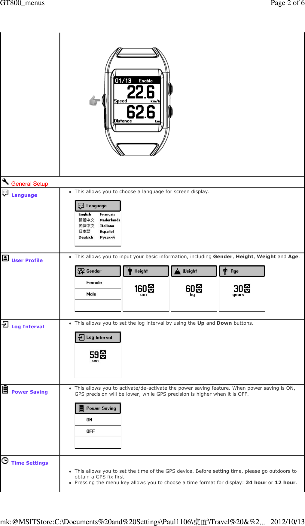      General Setup  LanguageThis allows you to choose a language for screen display.     User Profile This allows you to input your basic information, including Gender, Height, Weight and Age.            Log IntervalThis allows you to set the log interval by using the Up and Down buttons.     Power SavingThis allows you to activate/de-activate the power saving feature. When power saving is ON, GPS precision will be lower, while GPS precision is higher when it is OFF.     Time SettingsThis allows you to set the time of the GPS device. Before setting time, please go outdoors to obtain a GPS fix first.  Pressing the menu key allows you to choose a time format for display: 24 hour or 12 hour.   Page 2 of 6GT800_menus2012/10/13mk:@MSITStore:C:\Documents%20and%20Settings\Paul1106\桌面\Travel%20&amp;%2...