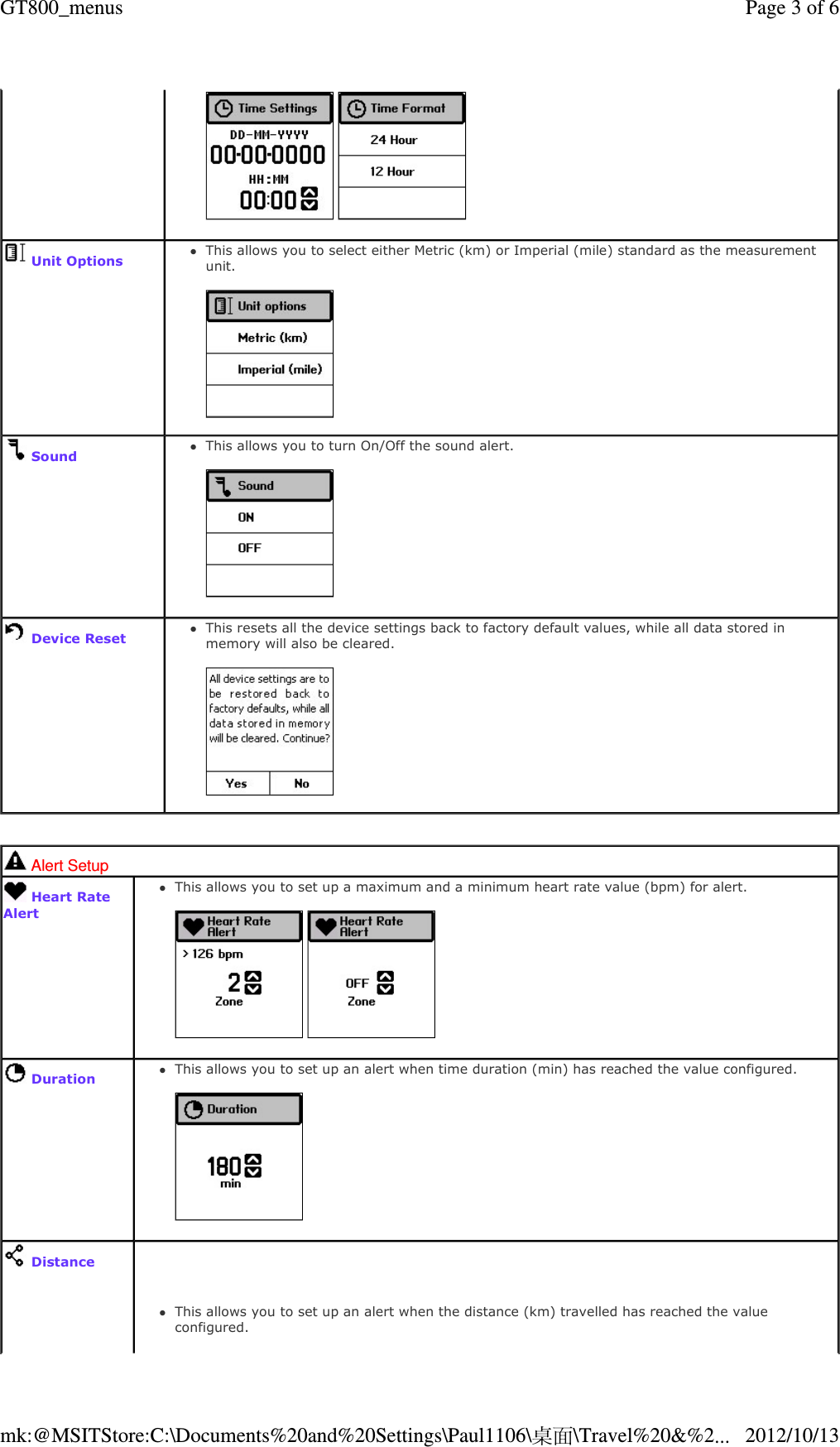      Unit OptionsThis allows you to select either Metric (km) or Imperial (mile) standard as the measurement unit.     SoundThis allows you to turn On/Off the sound alert.      Device ResetThis resets all the device settings back to factory default values, while all data stored in memory will also be cleared.      Alert Setup  Heart Rate Alert This allows you to set up a maximum and a minimum heart rate value (bpm) for alert.         DurationThis allows you to set up an alert when time duration (min) has reached the value configured.       DistanceThis allows you to set up an alert when the distance (km) travelled has reached the value configured.   Page 3 of 6GT800_menus2012/10/13mk:@MSITStore:C:\Documents%20and%20Settings\Paul1106\桌面\Travel%20&amp;%2...