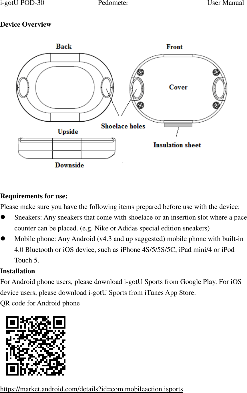 i-gotU POD-30                              Pedometer                                            User Manual    Device Overview   Requirements for use: Please make sure you have the following items prepared before use with the device:  Sneakers: Any sneakers that come with shoelace or an insertion slot where a pace counter can be placed. (e.g. Nike or Adidas special edition sneakers)  Mobile phone: Any Android (v4.3 and up suggested) mobile phone with built-in 4.0 Bluetooth or iOS device, such as iPhone 4S/5/5S/5C, iPad mini/4 or iPod Touch 5. Installation For Android phone users, please download i-gotU Sports from Google Play. For iOS device users, please download i-gotU Sports from iTunes App Store. QR code for Android phone    https://market.android.com/details?id=com.mobileaction.isports  