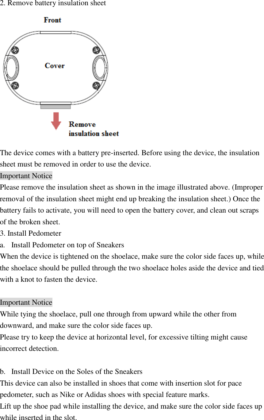 2. Remove battery insulation sheet  The device comes with a battery pre-inserted. Before using the device, the insulation sheet must be removed in order to use the device. Important Notice Please remove the insulation sheet as shown in the image illustrated above. (Improper removal of the insulation sheet might end up breaking the insulation sheet.) Once the battery fails to activate, you will need to open the battery cover, and clean out scraps of the broken sheet. 3. Install Pedometer a. Install Pedometer on top of Sneakers When the device is tightened on the shoelace, make sure the color side faces up, while the shoelace should be pulled through the two shoelace holes aside the device and tied with a knot to fasten the device.  Important Notice While tying the shoelace, pull one through from upward while the other from downward, and make sure the color side faces up. Please try to keep the device at horizontal level, for excessive tilting might cause incorrect detection.  b. Install Device on the Soles of the Sneakers This device can also be installed in shoes that come with insertion slot for pace pedometer, such as Nike or Adidas shoes with special feature marks. Lift up the shoe pad while installing the device, and make sure the color side faces up while inserted in the slot.  