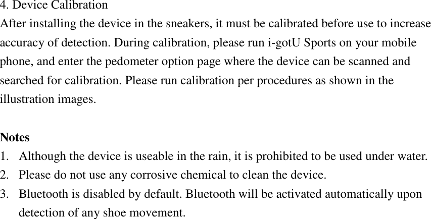  4. Device Calibration After installing the device in the sneakers, it must be calibrated before use to increase accuracy of detection. During calibration, please run i-gotU Sports on your mobile phone, and enter the pedometer option page where the device can be scanned and searched for calibration. Please run calibration per procedures as shown in the illustration images.  Notes 1. Although the device is useable in the rain, it is prohibited to be used under water. 2. Please do not use any corrosive chemical to clean the device. 3. Bluetooth is disabled by default. Bluetooth will be activated automatically upon detection of any shoe movement.    