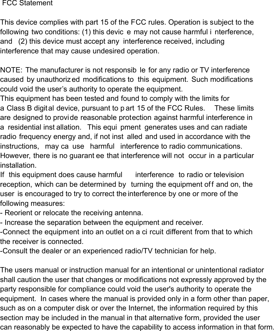  FCC Statement  This device complies with part 15 of the FCC rules. Operation is subject to the following two conditions: (1) this devic e may not cause harmful i nterference, and (2) this device must accept any interference received, including interference that may cause undesired operation.  NOTE: The manufacturer is not responsib le for any radio or TV interference caused by unauthoriz ed modifications to this equipment. Such modifications  could void the user’s authority to operate the equipment. This equipment has been tested and found to comply with the limits for a Class B digital device, pursuant to p art 15 of the FCC Rules.     These limits are designed to provi de reasonable protection against harmful interference in a residential inst allation.  This equi pment generates uses and can radiate radio frequency energy and, if not inst alled and used in accordance with the instructions, may ca use harmful interference to radio communications.  However, there is no guarant ee that interference will not  occur in a particular installation.   If this equipment does cause harmful interference to radio or television reception, which can be determined by  turning the equipment of f and on, the user is encouraged to try to correct the interference by one or more of the following measures:   - Reorient or relocate the receiving antenna.   - Increase the separation between the equipment and receiver.   -Connect the equipment into an outlet on a ci rcuit different from that to which the receiver is connected.   -Consult the dealer or an experienced radio/TV technician for help. The users manual or instruction manual for an intentional or unintentional radiator shall caution the user that changes or modifications not expressly approved by the party responsible for compliance could void the user&apos;s authority to operate the equipment.  In cases where the manual is provided only in a form other than paper, such as on a computer disk or over the Internet, the information required by this section may be included in the manual in that alternative form, provided the user can reasonably be expected to have the capability to access information in that form. 