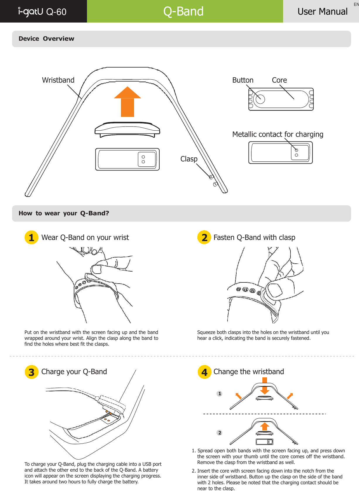    Q-60  Q-Band EN User Manual    Device  Overview      Wristband Button Core        Metallic contact for charging    Clasp         How  to  wear  your Q-Band?   1 Wear Q-Band on your wrist 2 Fasten Q-Band with clasp    Put on the wristband with the screen facing up and the band wrapped around your wrist. Align the clasp along the band to find the holes where best fit the clasps. Squeeze both clasps into the holes on the wristband until you hear a click, indicating the band is securely fastened.    3 Charge your Q-Band 4 Change the wristband   1       2     To charge your Q-Band, plug the charging cable into a USB port and attach the other end to the back of the Q-Band. A battery icon will appear on the screen displaying the charging progress. It takes around two hours to fully charge the battery. 1. Spread open both bands with the screen facing up, and press down the screen with your thumb until the core comes off the wristband. Remove the clasp from the wristband as well. 2. Insert the core with screen facing down into the notch from the inner side of wristband. Button up the clasp on the side of the band with 2 holes. Please be noted that the charging contact should be near to the clasp. 