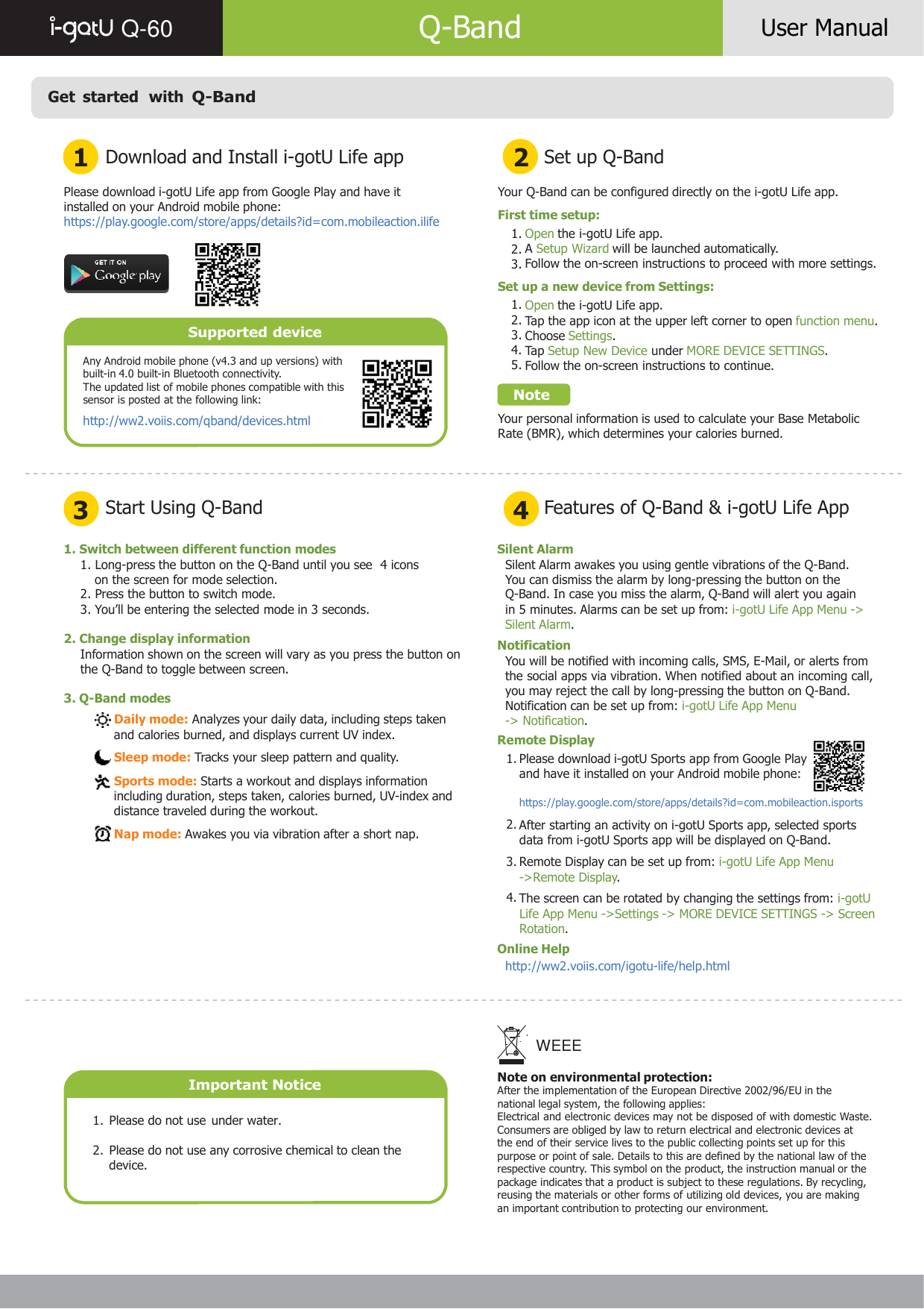     Q-60   Q-Band  User Manual    Get  started  with Q-Band   1 Download and Install i-gotU Life app 2 Set up Q-Band  Please download i-gotU Life app from Google Play and have it installed on your Android mobile phone: https://play.google.com/store/apps/details?id=com.mobileaction.ilife      Supported device  Any Android mobile phone (v4.3 and up versions) with built-in 4.0 built-in Bluetooth connectivity. The updated list of mobile phones compatible with this sensor is posted at the following link: http://ww2.voiis.com/qband/devices.html  Your Q-Band can be configured directly on the i-gotU Life app.  First time setup: 1. Open the i-gotU Life app. 2. A Setup Wizard will be launched automatically. 3. Follow the on-screen instructions to proceed with more settings.  Set up a new device from Settings: 1. Open the i-gotU Life app. 2. Tap the app icon at the upper left corner to open function menu. 3. Choose Settings. 4. Tap Setup New Device under MORE DEVICE SETTINGS. 5. Follow the on-screen instructions to continue.  Note  Your personal information is used to calculate your Base Metabolic Rate (BMR), which determines your calories burned.    3 Start Using Q-Band 4 Features of Q-Band &amp; i-gotU Life App  1. Switch between different function modes 1. Long-press the button on the Q-Band until you see  4 icons on the screen for mode selection. 2. Press the button to switch mode. 3. You’ll be entering the selected mode in 3 seconds.  2. Change display information Information shown on the screen will vary as you press the button on the Q-Band to toggle between screen.  3. Q-Band modes  Daily mode: Analyzes your daily data, including steps taken and calories burned, and displays current UV index.  Sleep mode: Tracks your sleep pattern and quality.   Sports mode: Starts a workout and displays information including duration, steps taken, calories burned, UV-index and distance traveled during the workout.  Nap mode: Awakes you via vibration after a short nap. Silent Alarm Silent Alarm awakes you using gentle vibrations of the Q-Band. You can dismiss the alarm by long-pressing the button on the Q-Band. In case you miss the alarm, Q-Band will alert you again in 5 minutes. Alarms can be set up from: i-gotU Life App Menu -&gt; Silent Alarm. Notification You will be notified with incoming calls, SMS, E-Mail, or alerts from the social apps via vibration. When notified about an incoming call, you may reject the call by long-pressing the button on Q-Band. Notification can be set up from: i-gotU Life App Menu -&gt; Notification. Remote Display 1. Please download i-gotU Sports app from Google Play and have it installed on your Android mobile phone:  https://play.google.com/store/apps/details?id=com.mobileaction.isports  2. After starting an activity on i-gotU Sports app, selected sports data from i-gotU Sports app will be displayed on Q-Band. 3. Remote Display can be set up from: i-gotU Life App Menu -&gt;Remote Display. 4. The screen can be rotated by changing the settings from: i-gotU Life App Menu -&gt;Settings -&gt; MORE DEVICE SETTINGS -&gt; Screen Rotation. Online Help http://ww2.voiis.com/igotu-life/help.html        Important Notice  1.  Please do not use under water.  2.  Please do not use any corrosive chemical to clean the device. WEEE  Note on environmental protection: After the implementation of the European Directive 2002/96/EU in the national legal system, the following applies: Electrical and electronic devices may not be disposed of with domestic Waste. Consumers are obliged by law to return electrical and electronic devices at the end of their service lives to the public collecting points set up for this purpose or point of sale. Details to this are defined by the national law of the respective country. This symbol on the product, the instruction manual or the package indicates that a product is subject to these regulations. By recycling, reusing the materials or other forms of utilizing old devices, you are making an important contribution to protecting our environment.