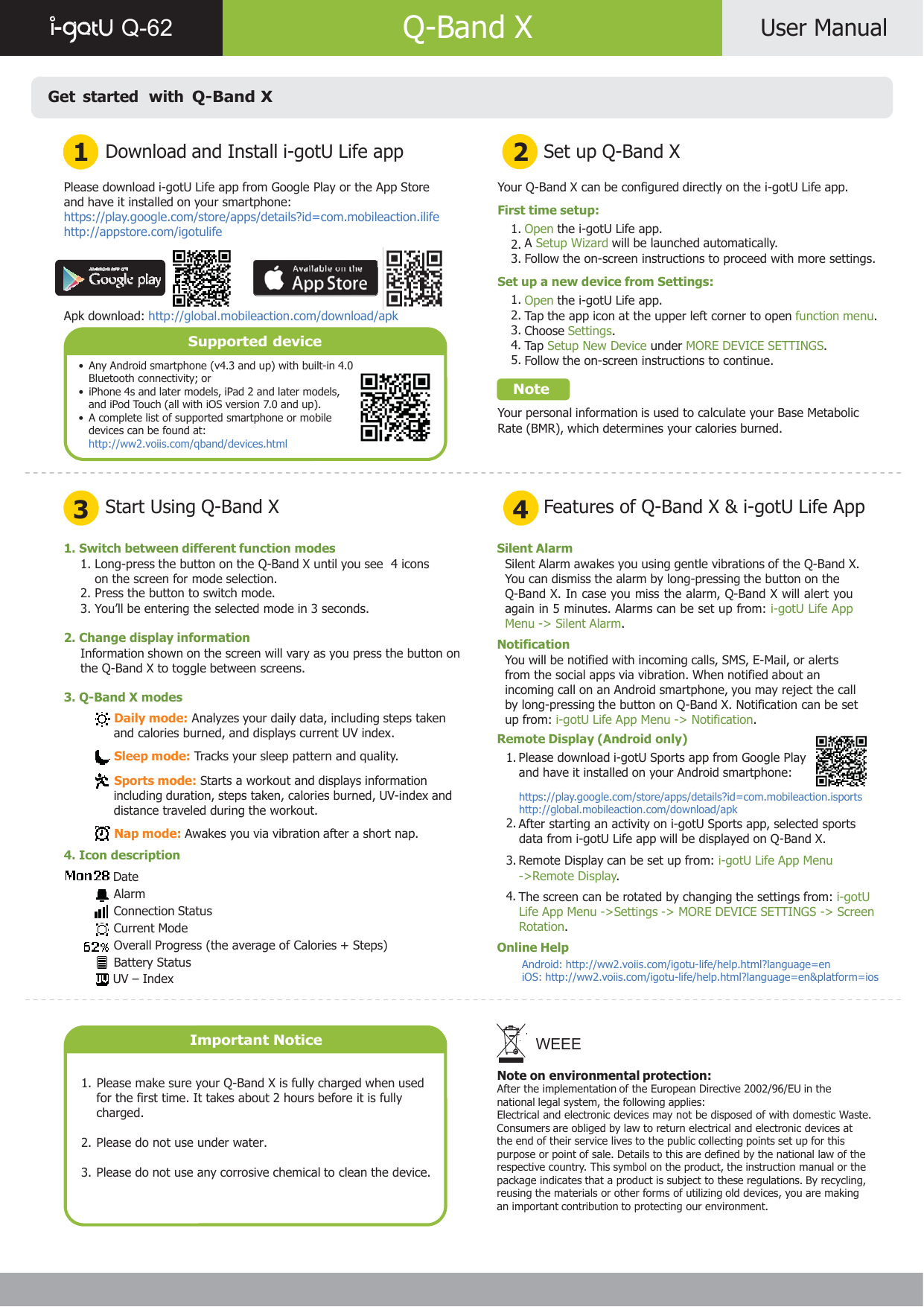      Q-62   Q-Band X  User Manual    Get started  with Q-Band X   1  Download and Install i-gotU Life app 2  Set up Q-Band X  Please download i-gotU Life app from Google Play or the App Store and have it installed on your smartphone: https://play.google.com/store/apps/details?id=com.mobileaction.ilife http://appstore.com/igotulife     Apk download: http://global.mobileaction.com/download/apk  Supported device  •  Any Android smartphone (v4.3 and up) with built-in 4.0 Bluetooth connectivity; or •  iPhone 4s and later models, iPad 2 and later models, and iPod Touch (all with iOS version 7.0 and up). •  A complete list of supported smartphone or mobile devices can be found at: http://ww2.voiis.com/qband/devices.html  Your Q-Band X can be configured directly on the i-gotU Life app.  First time setup: 1. Open the i-gotU Life app. 2. A Setup Wizard will be launched automatically. 3. Follow the on-screen instructions to proceed with more settings.  Set up a new device from Settings: 1. Open the i-gotU Life app. 2. Tap the app icon at the upper left corner to open function menu. 3. Choose Settings. 4. Tap  Setup New Device under MORE DEVICE SETTINGS. 5. Follow the on-screen instructions to continue.  Note  Your personal information is used to calculate your Base Metabolic Rate (BMR), which determines your calories burned.    3  Start Using Q-Band X 4  Features of Q-Band X &amp; i-gotU Life App  1. Switch between different function modes 1. Long-press the button on the Q-Band X until you see  4 icons on the screen for mode selection. 2. Press the button to switch mode. 3. You’ll be entering the selected mode in 3 seconds.  2. Change display information Information shown on the screen will vary as you press the button on the Q-Band X to toggle between screens.  3. Q-Band X modes  Daily mode: Analyzes your daily data, including steps taken and calories burned, and displays current UV index.  Sleep mode: Tracks your sleep pattern and quality.   Sports mode: Starts a workout and displays information including duration, steps taken, calories burned, UV-index and distance traveled during the workout.  Nap mode: Awakes you via vibration after a short nap. 4. Icon description  Date Alarm Connection Status Current Mode Overall Progress (the average of Calories + Steps) Battery Status  UV – Index    Important Notice   1. Please make sure your Q-Band X is fully charged when used for the first time. It takes about 2 hours before it is fully charged.  2. Please do not use under water.  3. Please do not use any corrosive chemical to clean the device. Silent Alarm Silent Alarm awakes you using gentle vibrations of the Q-Band X. You can dismiss the alarm by long-pressing the button on the Q-Band X. In case you miss the alarm, Q-Band X will alert you again in 5 minutes. Alarms can be set up from: i-gotU Life App Menu -&gt; Silent Alarm. Notification You will be notified with incoming calls, SMS, E-Mail, or alerts from the social apps via vibration. When notified about an incoming call on an Android smartphone, you may reject the call by long-pressing the button on Q-Band X. Notification can be set up from: i-gotU Life App Menu -&gt; Notification. Remote Display (Android only) 1. Please download i-gotU Sports app from Google Play and have it installed on your Android smartphone:   https://play.google.com/store/apps/details?id=com.mobileaction.isports http://global.mobileaction.com/download/apk 2. After starting an activity on i-gotU Sports app, selected sports data from i-gotU Life app will be displayed on Q-Band X. 3. Remote Display can be set up from: i-gotU Life App Menu -&gt;Remote Display. 4. The screen can be rotated by changing the settings from: i-gotU Life App Menu -&gt;Settings -&gt; MORE DEVICE SETTINGS -&gt; Screen Rotation. Online Help Android: http://ww2.voiis.com/igotu-life/help.html?language=en iOS: http://ww2.voiis.com/igotu-life/help.html?language=en&amp;platform=ios    WEEE  Note on environmental protection: After the implementation of the European Directive 2002/96/EU in the national legal system, the following applies: Electrical and electronic devices may not be disposed of with domestic Waste. Consumers are obliged by law to return electrical and electronic devices at the end of their service lives to the public collecting points set up for this purpose or point of sale. Details to this are defined by the national law of the respective country. This symbol on the product, the instruction manual or the package indicates that a product is subject to these regulations. By recycling, reusing the materials or other forms of utilizing old devices, you are making an important contribution to protecting our environment.