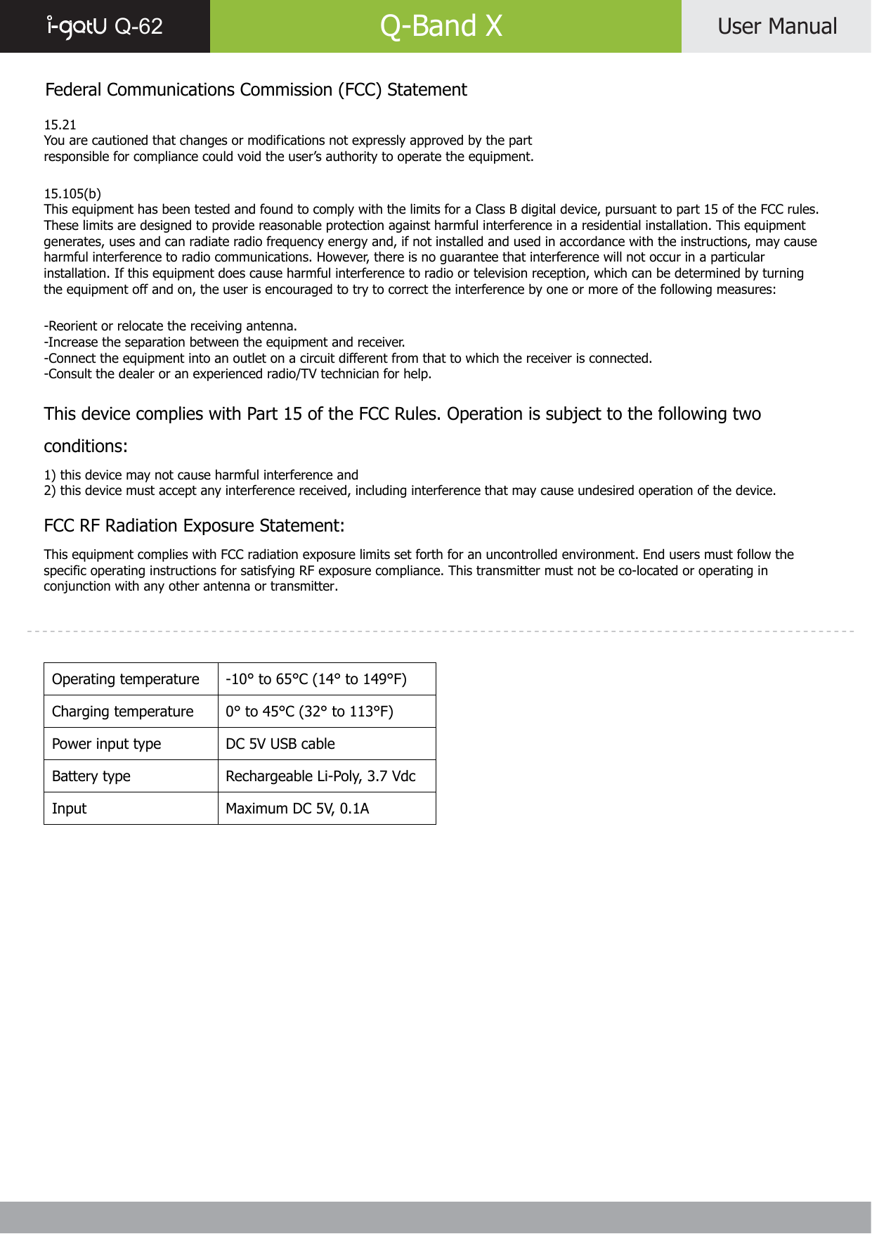  Q-62   Q-Band X  User Manual    Federal Communications Commission (FCC) Statement  15.21 You are cautioned that changes or modifications not expressly approved by the part responsible for compliance could void the user’s authority to operate the equipment.  15.105(b) This equipment has been tested and found to comply with the limits for a Class B digital device, pursuant to part 15 of the FCC rules. These limits are designed to provide reasonable protection against harmful interference in a residential installation. This equipment generates, uses and can radiate radio frequency energy and, if not installed and used in accordance with the instructions, may cause harmful interference to radio communications. However, there is no guarantee that interference will not occur in a particular installation. If this equipment does cause harmful interference to radio or television reception, which can be determined by turning the equipment off and on, the user is encouraged to try to correct the interference by one or more of the following measures:  -Reorient or relocate the receiving antenna. -Increase the separation between the equipment and receiver. -Connect the equipment into an outlet on a circuit different from that to which the receiver is connected. -Consult the dealer or an experienced radio/TV technician for help.  This device complies with Part 15 of the FCC Rules. Operation is subject to the following two conditions: 1) this device may not cause harmful interference and 2) this device must accept any interference received, including interference that may cause undesired operation of the device.  FCC RF Radiation Exposure Statement: This equipment complies with FCC radiation exposure limits set forth for an uncontrolled environment. End users must follow the specific operating instructions for satisfying RF exposure compliance. This transmitter must not be co-located or operating in conjunction with any other antenna or transmitter.      Operating temperature  -10° to 65°C (14° to 149°F) Charging temperature  0° to 45°C (32° to 113°F) Power input type  DC 5V USB cable Battery type  Rechargeable Li-Poly, 3.7 Vdc Input  Maximum DC 5V, 0.1A   