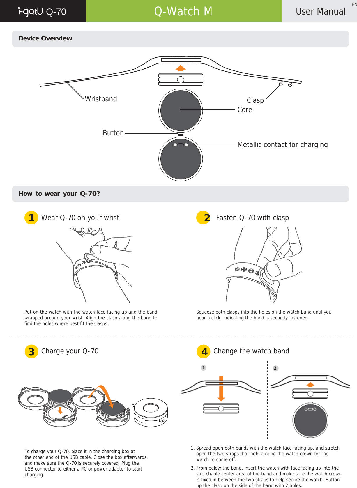   Q-70   Q-Watch M ENUser Manual    Device Overview          Wristband  Clasp Core   Button   Metallic contact for charging        How to wear your Q-70?   1  Wear Q-70 on your wrist 2  Fasten Q-70 with clasp    Put on the watch with the watch face facing up and the band wrapped around your wrist. Align the clasp along the band to find the holes where best fit the clasps. Squeeze both clasps into the holes on the watch band until you hear a click, indicating the band is securely fastened.    3  Charge your Q-70         4  Change the watch band  1  2        To charge your Q-70, place it in the charging box at the other end of the USB cable. Close the box afterwards, and make sure the Q-70 is securely covered. Plug the USB connector to either a PC or power adapter to start charging. 1. Spread open both bands with the watch face facing up, and stretch open the two straps that hold around the watch crown for the watch to come off. 2. From below the band, insert the watch with face facing up into the stretchable center area of the band and make sure the watch crown is fixed in between the two straps to help secure the watch. Button up the clasp on the side of the band with 2 holes. 