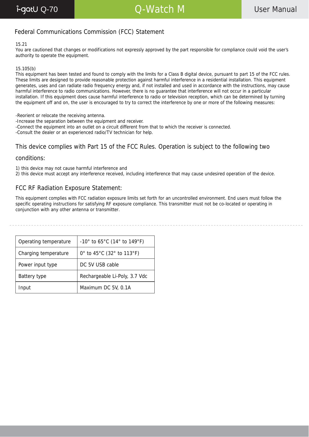  Q-70   Q-Watch M  User Manual    Federal Communications Commission (FCC) Statement  15.21 You are cautioned that changes or modifications not expressly approved by the part responsible for compliance could void the user’s authority to operate the equipment.  15.105(b) This equipment has been tested and found to comply with the limits for a Class B digital device, pursuant to part 15 of the FCC rules. These limits are designed to provide reasonable protection against harmful interference in a residential installation. This equipment generates, uses and can radiate radio frequency energy and, if not installed and used in accordance with the instructions, may cause harmful interference to radio communications. However, there is no guarantee that interference will not occur in a particular installation. If this equipment does cause harmful interference to radio or television reception, which can be determined by turning the equipment off and on, the user is encouraged to try to correct the interference by one or more of the following measures:  -Reorient or relocate the receiving antenna. -Increase the separation between the equipment and receiver. -Connect the equipment into an outlet on a circuit different from that to which the receiver is connected. -Consult the dealer or an experienced radio/TV technician for help.  This device complies with Part 15 of the FCC Rules. Operation is subject to the following two conditions: 1) this device may not cause harmful interference and 2) this device must accept any interference received, including interference that may cause undesired operation of the device.  FCC RF Radiation Exposure Statement: This equipment complies with FCC radiation exposure limits set forth for an uncontrolled environment. End users must follow the specific operating instructions for satisfying RF exposure compliance. This transmitter must not be co-located or operating in conjunction with any other antenna or transmitter.     Operating temperature  -10° to 65°C (14° to 149°F) Charging temperature  0° to 45°C (32° to 113°F) Power input type  DC 5V USB cable Battery type  Rechargeable Li-Poly, 3.7 Vdc Input  Maximum DC 5V, 0.1A  