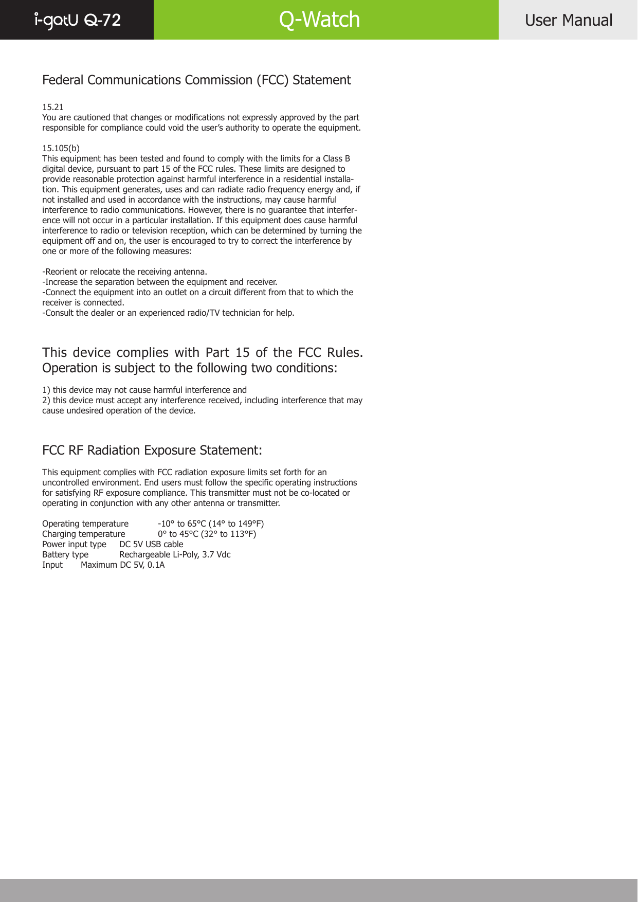 User ManualQ-72 Q-WatchFederal Communications Commission (FCC) Statement15.21You are cautioned that changes or modifications not expressly approved by the part responsible for compliance could void the user’s authority to operate the equipment.15.105(b)This equipment has been tested and found to comply with the limits for a Class B digital device, pursuant to part 15 of the FCC rules. These limits are designed to provide reasonable protection against harmful interference in a residential installa-tion. This equipment generates, uses and can radiate radio frequency energy and, if not installed and used in accordance with the instructions, may cause harmful interference to radio communications. However, there is no guarantee that interfer-ence will not occur in a particular installation. If this equipment does cause harmful interference to radio or television reception, which can be determined by turning the equipment off and on, the user is encouraged to try to correct the interference by one or more of the following measures:-Reorient or relocate the receiving antenna.-Increase the separation between the equipment and receiver.-Connect the equipment into an outlet on a circuit different from that to which the receiver is connected.-Consult the dealer or an experienced radio/TV technician for help.This device complies with Part 15 of the FCC Rules. Operation is subject to the following two conditions:1) this device may not cause harmful interference and2) this device must accept any interference received, including interference that may cause undesired operation of the device.FCC RF Radiation Exposure Statement:This equipment complies with FCC radiation exposure limits set forth for an uncontrolled environment. End users must follow the specific operating instructions for satisfying RF exposure compliance. This transmitter must not be co-located or operating in conjunction with any other antenna or transmitter. Operating temperature  -10° to 65°C (14° to 149°F)Charging temperature  0° to 45°C (32° to 113°F)Power input type  DC 5V USB cableBattery type  Rechargeable Li-Poly, 3.7 VdcInput  Maximum DC 5V, 0.1A