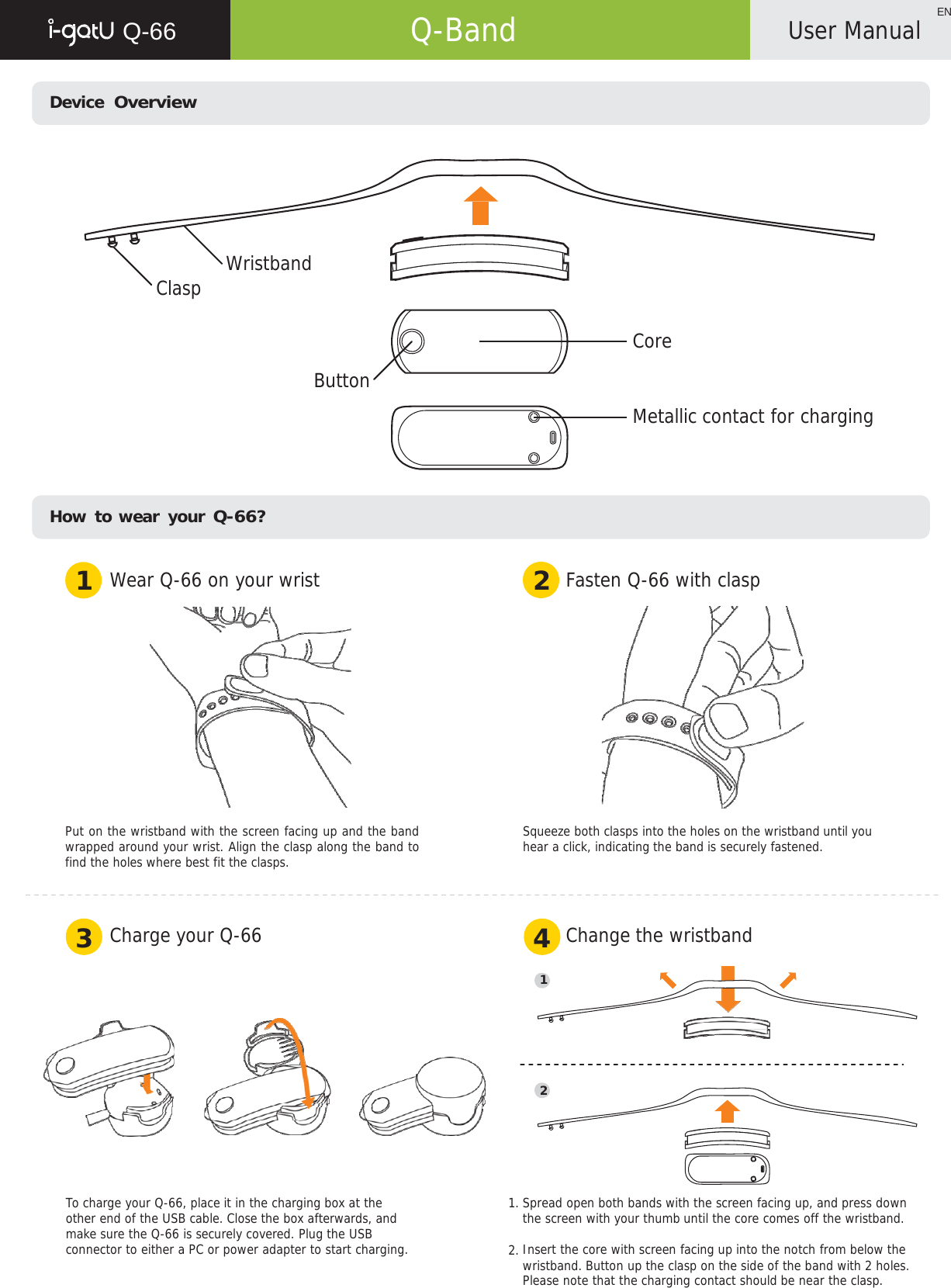   Q-66   Q-Band ENUser Manual    Device  Overview            Clasp Wristband   Core  Button   Metallic contact for charging      How to wear your Q-66?   1  Wear Q-66 on your wrist 2  Fasten Q-66 with clasp    Put on the wristband with the screen facing up and the band wrapped around your wrist. Align the clasp along the band to find the holes where best fit the clasps. Squeeze both clasps into the holes on the wristband until you hear a click, indicating the band is securely fastened.    3  Charge your Q-66 4  Change the wristband  1       2       To charge your Q-66, place it in the charging box at the other end of the USB cable. Close the box afterwards, and make sure the Q-66 is securely covered. Plug the USB connector to either a PC or power adapter to start charging. 1. Spread open both bands with the screen facing up, and press down the screen with your thumb until the core comes off the wristband.  2. Insert the core with screen facing up into the notch from below the wristband. Button up the clasp on the side of the band with 2 holes. Please note that the charging contact should be near the clasp. 