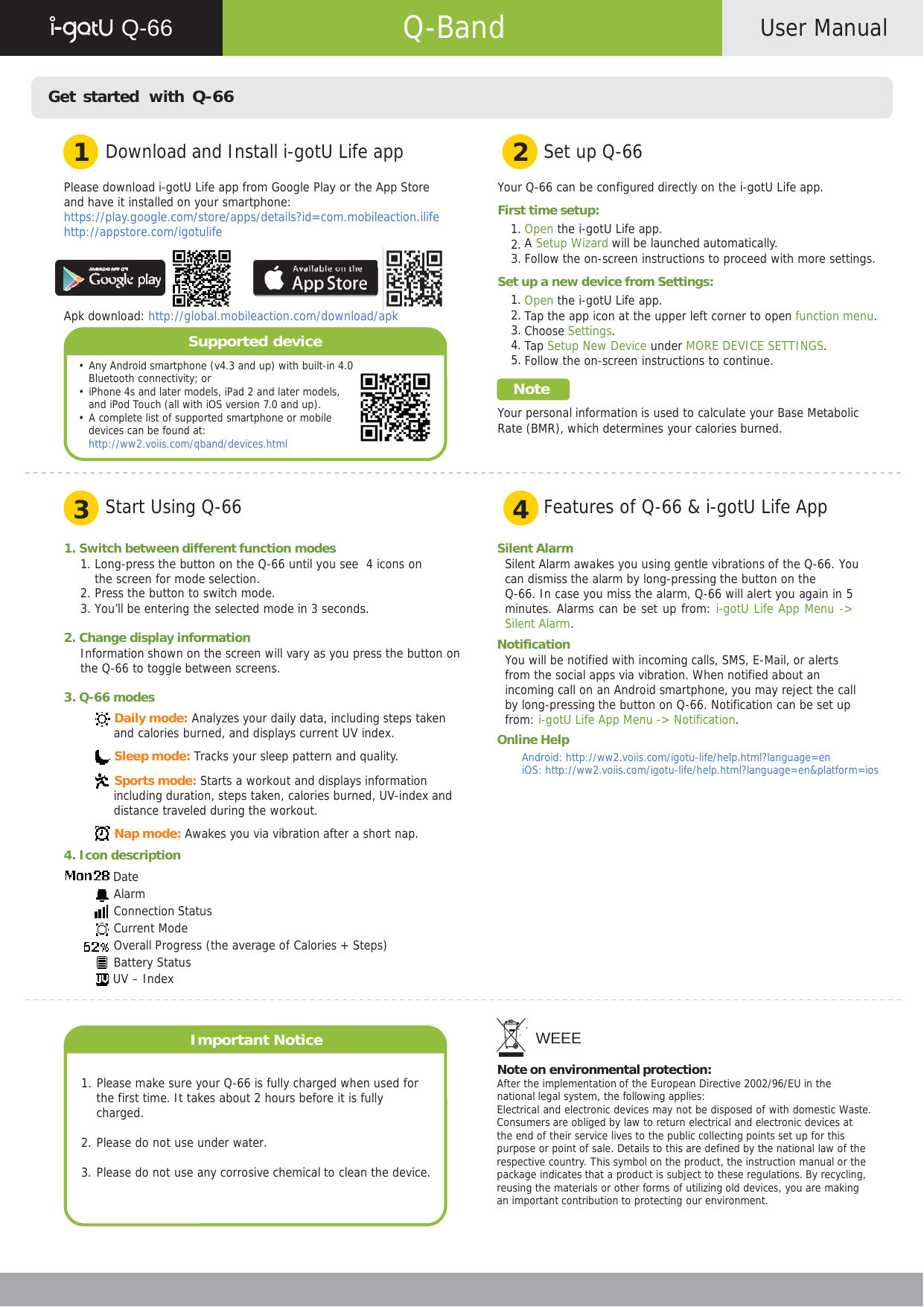      Q-66   Q-Band  User Manual    Get started  with Q-66   1  Download and Install i-gotU Life app 2  Set up Q-66  Please download i-gotU Life app from Google Play or the App Store and have it installed on your smartphone: https://play.google.com/store/apps/details?id=com.mobileaction.ilife http://appstore.com/igotulife     Apk download: http://global.mobileaction.com/download/apk  Supported device  • Any Android smartphone (v4.3 and up) with built-in 4.0 Bluetooth connectivity; or • iPhone 4s and later models, iPad 2 and later models, and iPod Touch (all with iOS version 7.0 and up). • A complete list of supported smartphone or mobile devices can be found at: http://ww2.voiis.com/qband/devices.html  Your Q-66 can be configured directly on the i-gotU Life app.  First time setup: 1. Open the i-gotU Life app. 2. A Setup Wizard will be launched automatically. 3. Follow the on-screen instructions to proceed with more settings.  Set up a new device from Settings: 1. Open the i-gotU Life app. 2. Tap the app icon at the upper left corner to open function menu. 3. Choose Settings. 4. Tap Setup New Device under MORE DEVICE SETTINGS. 5. Follow the on-screen instructions to continue.  Note  Your personal information is used to calculate your Base Metabolic Rate (BMR), which determines your calories burned.    3  Start Using Q-66 4  Features of Q-66 &amp; i-gotU Life App  1. Switch between different function modes 1. Long-press the button on the Q-66 until you see  4 icons on the screen for mode selection. 2. Press the button to switch mode. 3. You’ll be entering the selected mode in 3 seconds.  2. Change display information Information shown on the screen will vary as you press the button on the Q-66 to toggle between screens.  3. Q-66 modes  Daily mode: Analyzes your daily data, including steps taken and calories burned, and displays current UV index.  Sleep mode: Tracks your sleep pattern and quality.   Sports mode: Starts a workout and displays information including duration, steps taken, calories burned, UV-index and distance traveled during the workout.  Nap mode: Awakes you via vibration after a short nap. 4. Icon description  Date Alarm Connection Status Current Mode Overall Progress (the average of Calories + Steps) Battery Status  UV – Index    Important Notice   1. Please make sure your Q-66 is fully charged when used for the first time. It takes about 2 hours before it is fully charged.  2. Please do not use under water.  3. Please do not use any corrosive chemical to clean the device. Silent Alarm Silent Alarm awakes you using gentle vibrations of the Q-66. You can dismiss the alarm by long-pressing the button on the Q-66. In case you miss the alarm, Q-66 will alert you again in 5 minutes. Alarms can be set up from: i-gotU Life App Menu -&gt; Silent Alarm. Notification You will be notified with incoming calls, SMS, E-Mail, or alerts from the social apps via vibration. When notified about an incoming call on an Android smartphone, you may reject the call by long-pressing the button on Q-66. Notification can be set up from: i-gotU Life App Menu -&gt; Notification. Online Help Android: http://ww2.voiis.com/igotu-life/help.html?language=en iOS: http://ww2.voiis.com/igotu-life/help.html?language=en&amp;platform=ios              WEEE  Note on environmental protection: After the implementation of the European Directive 2002/96/EU in the national legal system, the following applies: Electrical and electronic devices may not be disposed of with domestic Waste. Consumers are obliged by law to return electrical and electronic devices at the end of their service lives to the public collecting points set up for this purpose or point of sale. Details to this are defined by the national law of the respective country. This symbol on the product, the instruction manual or the package indicates that a product is subject to these regulations. By recycling, reusing the materials or other forms of utilizing old devices, you are making an important contribution to protecting our environment.